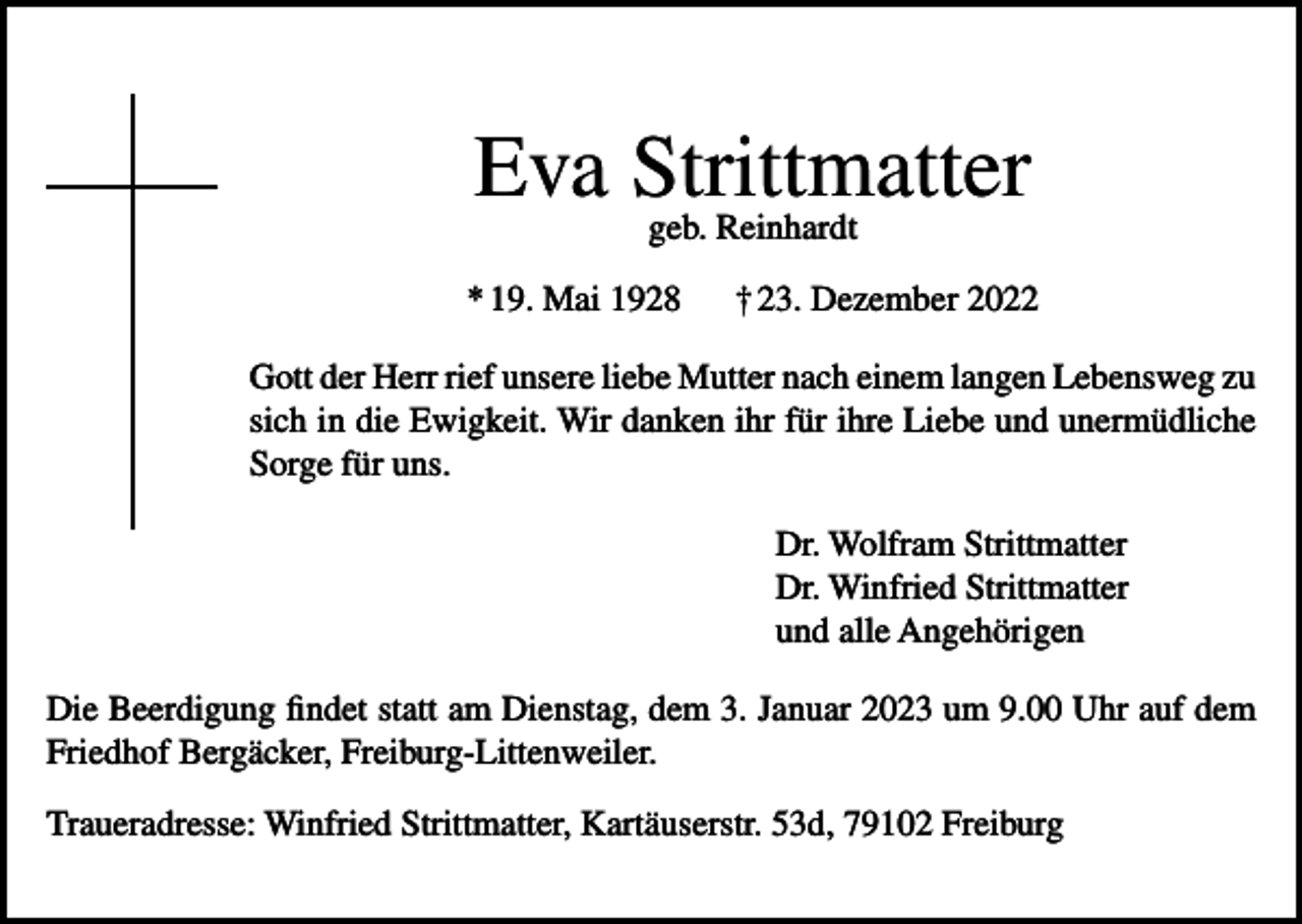 <p>Eva Strittmatter<br />geb. Reinhardt<br />* 19. Mai 1928</p><p>† 23. Dezember 2022</p><p>Gott der Herr rief unsere liebe Mutter nach einem langen Lebensweg zu<br />sich in die Ewigkeit. Wir danken ihr für ihre Liebe und unermüdliche<br />Sorge für uns.<br />Dr. Wolfram Strittmatter<br />Dr. Winfried Strittmatter<br />und alle Angehörigen<br />Die Beerdigung findet statt am Dienstag, dem 3. Januar 2023 um 9.00 Uhr auf dem<br />Friedhof Bergäcker, Freiburg-Littenweiler.<br />Traueradresse: Winfried Strittmatter, Kartäuserstr. 53d, 79102 Freiburg</p>