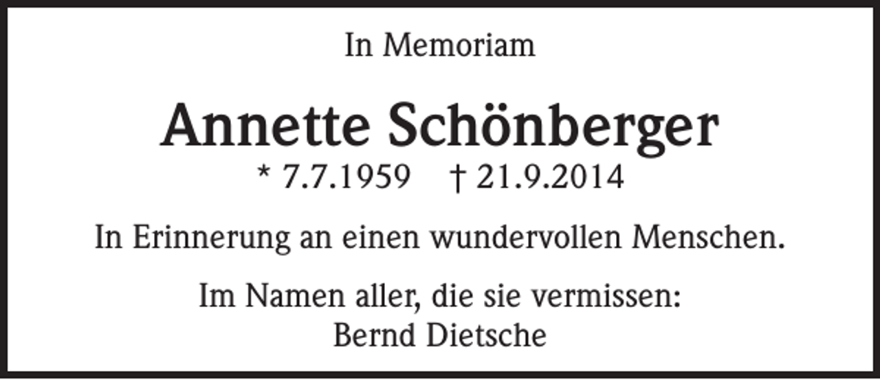 <p>In Memoriam</p><p>Annette Schönberger<br />* 7.7.1959</p><p>† 21.9.2014</p><p>In Erinnerung an einen wundervollen Menschen.<br />Im Namen aller, die sie vermissen:<br />Bernd Dietsche</p>
