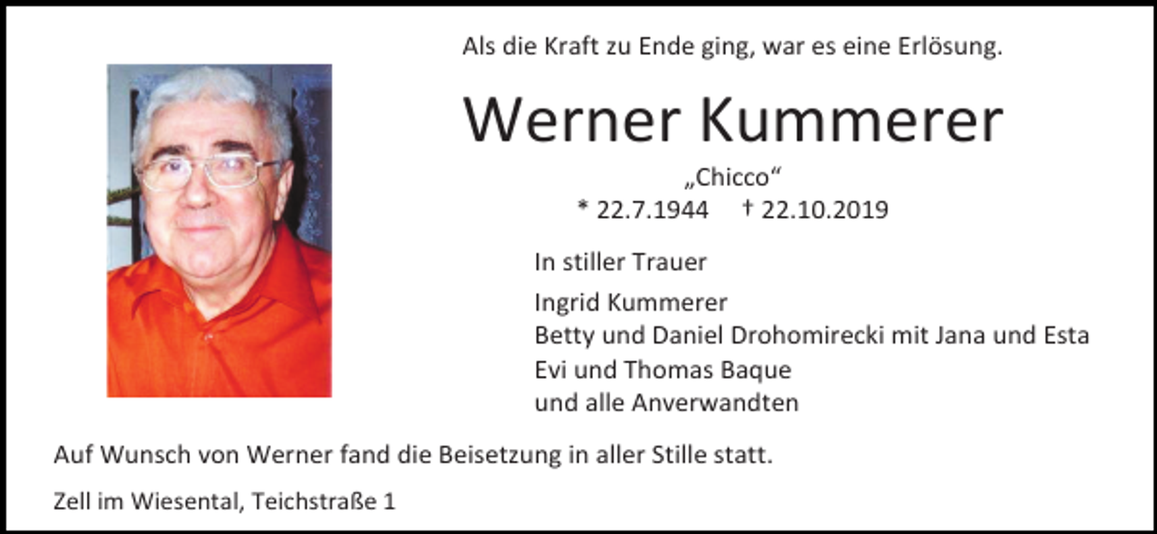 <p>Als die Kraft zu Ende ging, war es eine Erlösung.</p><p>Werner Kummerer<br />„Chicco“<br />* 22.7.1944 † 22.10.2019<br />In stiller Trauer<br />Ingrid Kummerer<br />Betty und Daniel Drohomirecki mit Jana und Esta<br />Evi und Thomas Baque<br />und alle Anverwandten<br />Auf Wunsch von Werner fand die Beisetzung in aller Stille statt.<br />Zell im Wiesental, Teichstraße 1</p>