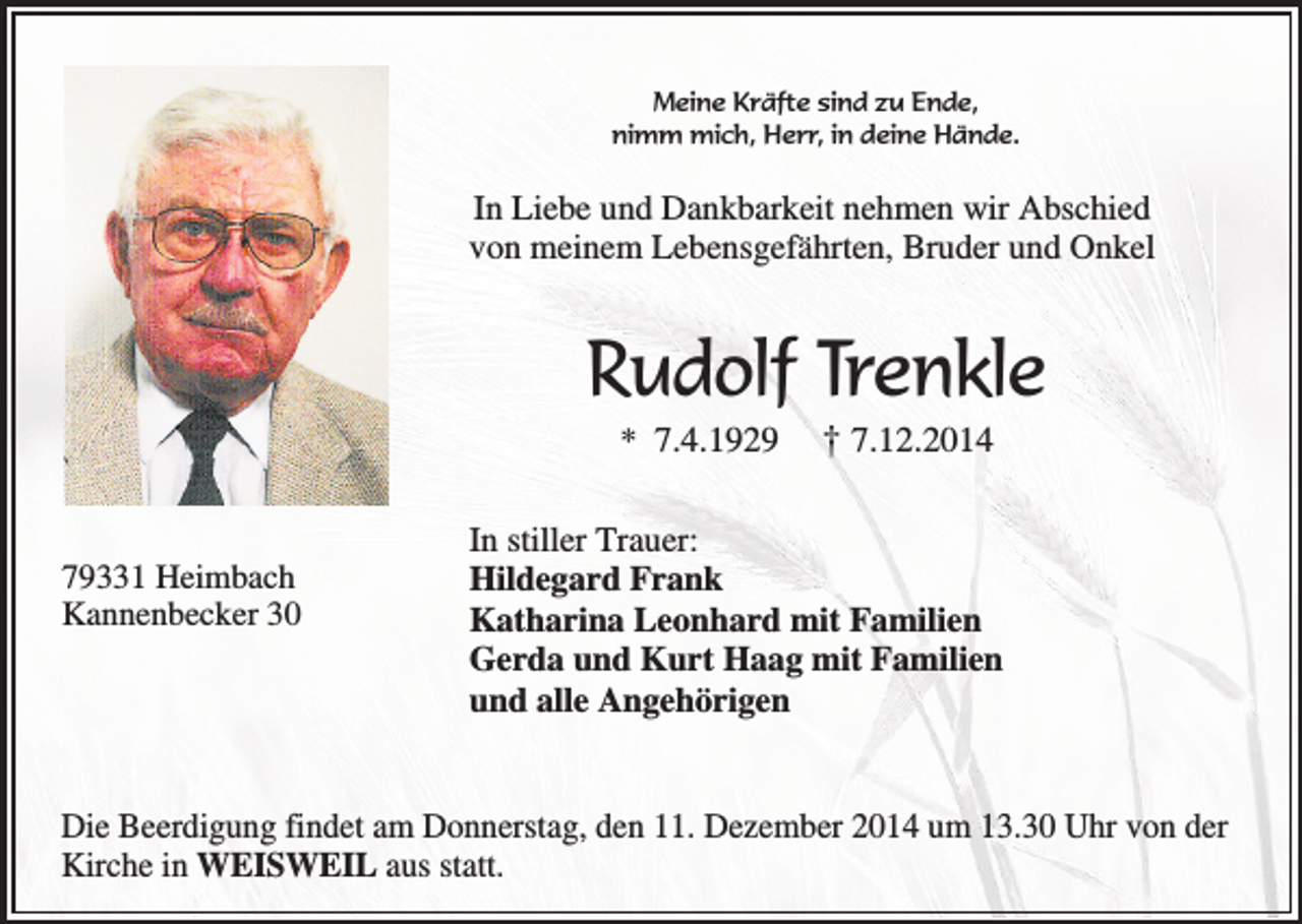 <p>Meine Kräfte sind zu Ende,<br />nimm mich, Herr, in deine Hände.</p><p>In Liebe und Dankbarkeit nehmen wir Abschied<br />von meinem Lebensgefährten, Bruder und Onkel</p><p>Rudolf Trenkle<br />* 7.4.1929</p><p>79331 Heimbach<br />Kannenbecker 30</p><p>† 7.12.2014</p><p>In stiller Trauer:<br />Hildegard Frank<br />Katharina Leonhard mit Familien<br />Gerda und Kurt Haag mit Familien<br />und alle Angehörigen</p><p>Die Beerdigung findet am Donnerstag, den 11. Dezember 2014 um 13.30 Uhr von der<br />Kirche in WEISWEIL aus statt.</p>