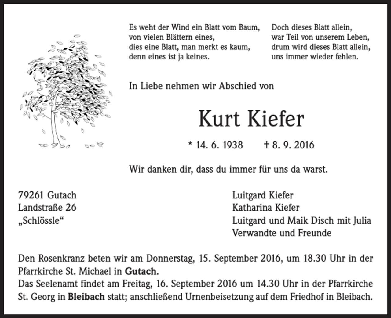 <p>Es weht der Wind ein Blatt vom Baum,<br />von vielen Blättern eines,<br />dies eine Blatt, man merkt es kaum,<br />denn eines ist ja keines.</p><p>Doch dieses Blatt allein,<br />war Teil von unserem Leben,<br />drum wird dieses Blatt allein,<br />uns immer wieder fehlen.</p><p>In Liebe nehmen wir Abschied von</p><p>Kurt Kiefer<br />* 14. 6. 1938 † 8. 9. 2016<br />Wir danken dir, dass du immer für uns da warst.<br />79261 Gutach<br />Landstraße 26<br />„Schlössle“</p><p>Luitgard Kiefer<br />Katharina Kiefer<br />Luitgard und Maik Disch mit Julia<br />Verwandte und Freunde</p><p>Den Rosenkranz beten wir am Donnerstag, 15. September 2016, um 18.30 Uhr in der<br />Pfarrkirche St. Michael in Gutach.<br />Das Seelenamt findet am Freitag, 16. September 2016 um 14.30 Uhr in der Pfarrkirche<br />St. Georg in Bleibach statt; anschließend Urnenbeisetzung auf dem Friedhof in Bleibach.</p>