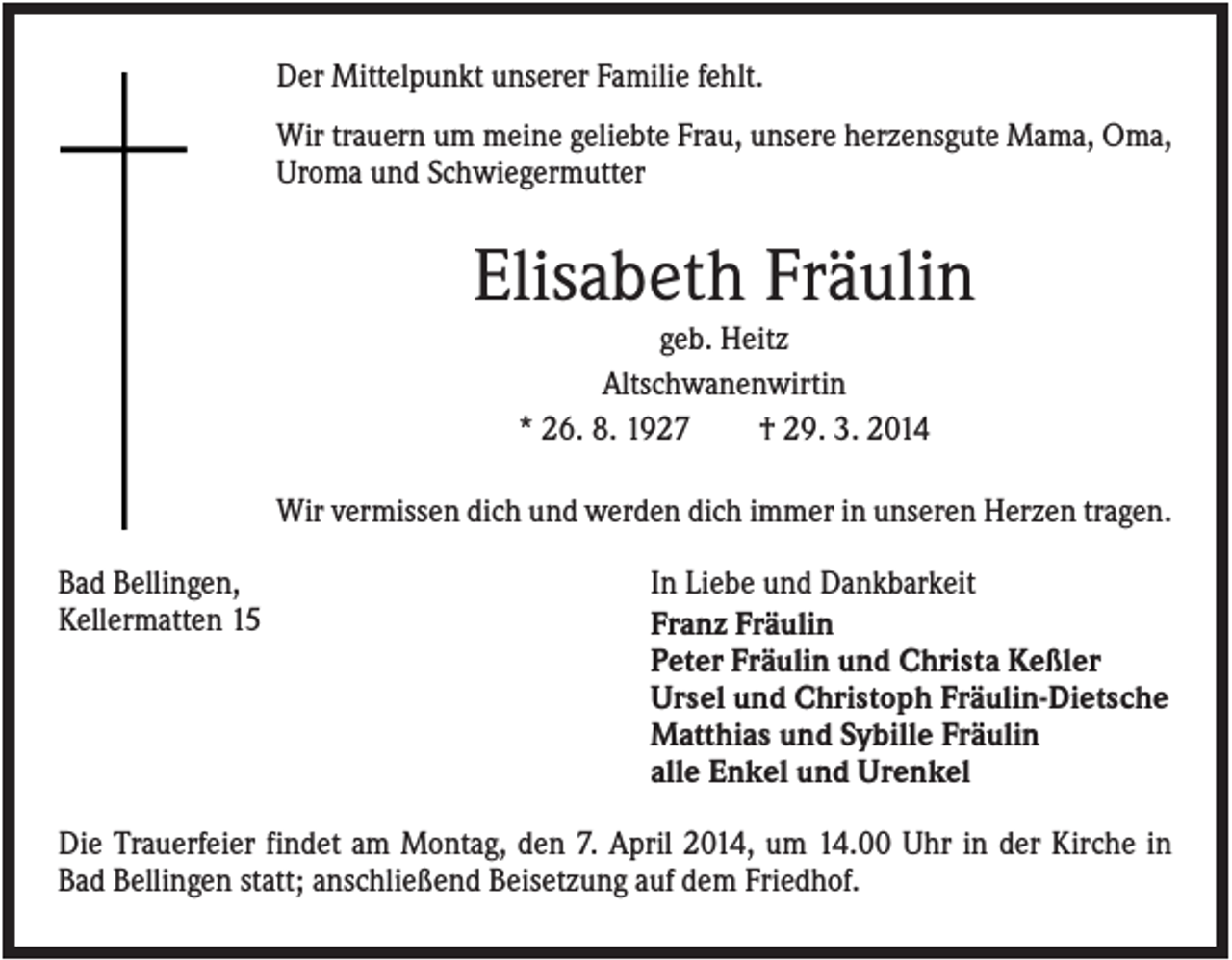 <p>Der Mittelpunkt unserer Familie fehlt.<br />Wir trauern um meine geliebte Frau, unsere herzensgute Mama, Oma,<br />Uroma und Schwiegermutter</p><p>Elisabeth Fräulin<br />geb. Heitz<br />Altschwanenwirtin<br />* 26. 8. 1927<br />† 29. 3. 2014<br />Wir vermissen dich und werden dich immer in unseren Herzen tragen.<br />Bad Bellingen,<br />Kellermatten 15</p><p>In Liebe und Dankbarkeit<br />Franz Fräulin<br />Peter Fräulin und Christa Keßler<br />Ursel und Christoph Fräulin-Dietsche<br />Matthias und Sybille Fräulin<br />alle Enkel und Urenkel</p><p>Die Trauerfeier findet am Montag, den 7. April 2014, um 14.00 Uhr in der Kirche in<br />Bad Bellingen statt; anschließend Beisetzung auf dem Friedhof.</p>