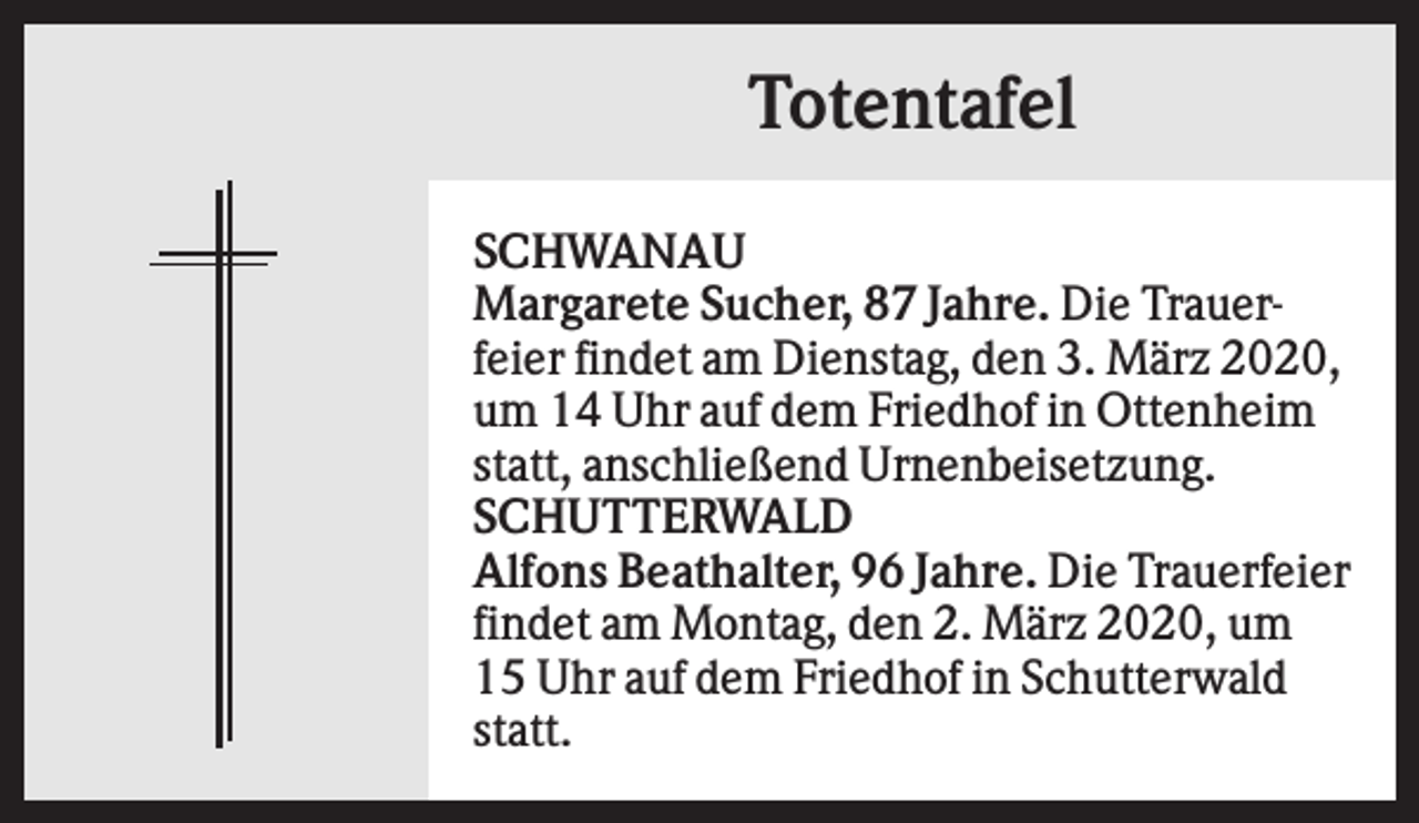 <p>Totentafel<br />SCHWANAU<br />Margarete Sucher, 87 Jahre. Die Trauerfeier findet am Dienstag, den 3. März 2020,<br />um 14 Uhr auf dem Friedhof in Ottenheim<br />statt, anschließend Urnenbeisetzung.<br />SCHUTTERWALD<br />Alfons Beathalter, 96 Jahre. Die Trauerfeier<br />findet am Montag, den 2. März 2020, um<br />15 Uhr auf dem Friedhof in Schutterwald<br />statt.</p>