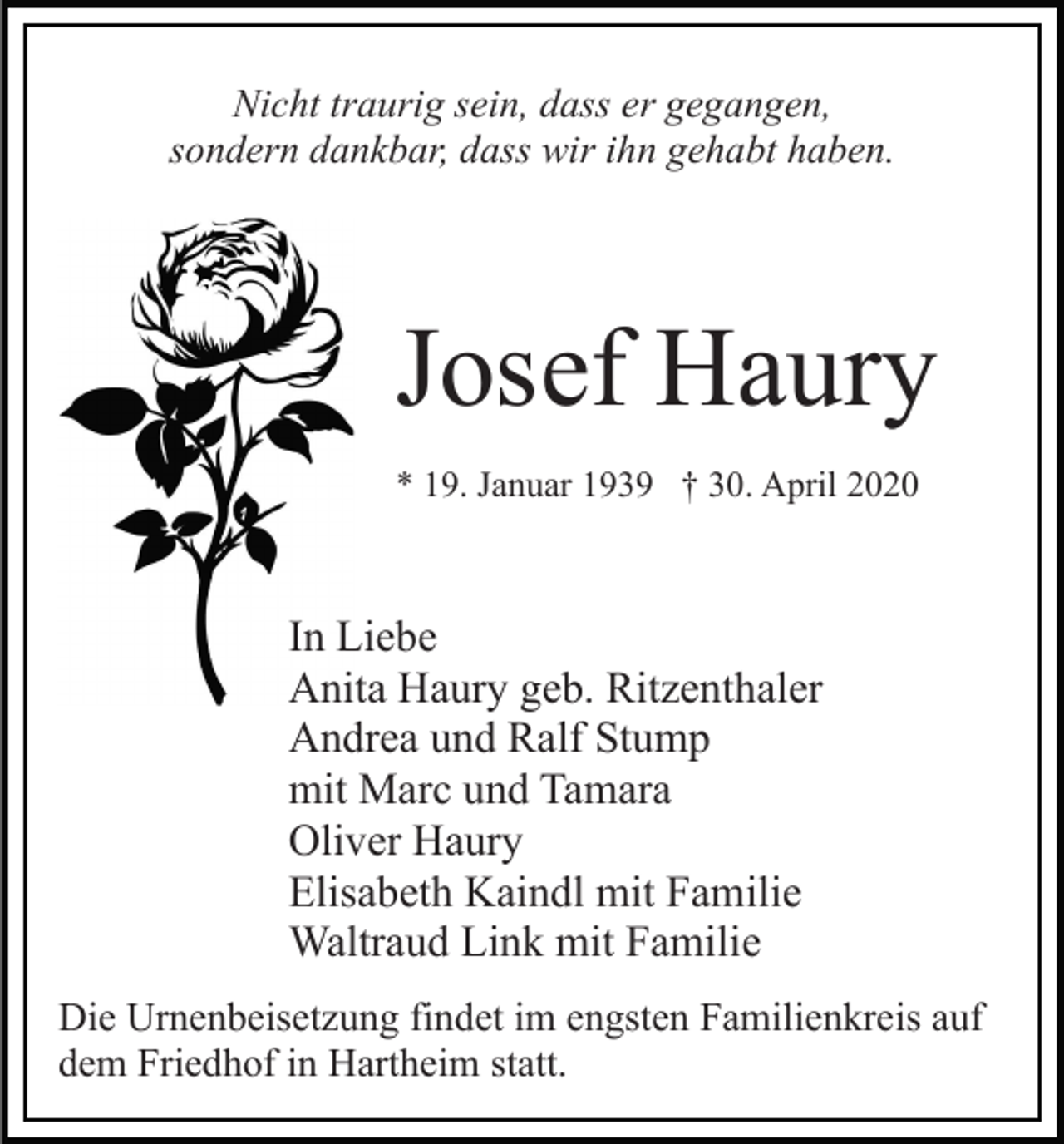 <p>Nicht traurig sein, dass er gegangen,<br />sondern dankbar, dass wir ihn gehabt haben.</p><p>Josef Haury<br />* 19. Januar 1939 † 30. April 2020</p><p>In Liebe<br />Anita Haury geb. Ritzenthaler<br />Andrea und Ralf Stump<br />mit Marc und Tamara<br />Oliver Haury<br />Elisabeth Kaindl mit Familie<br />Waltraud Link mit Familie<br />Die Urnenbeisetzung findet im engsten Familienkreis auf<br />dem Friedhof in Hartheim statt.</p>