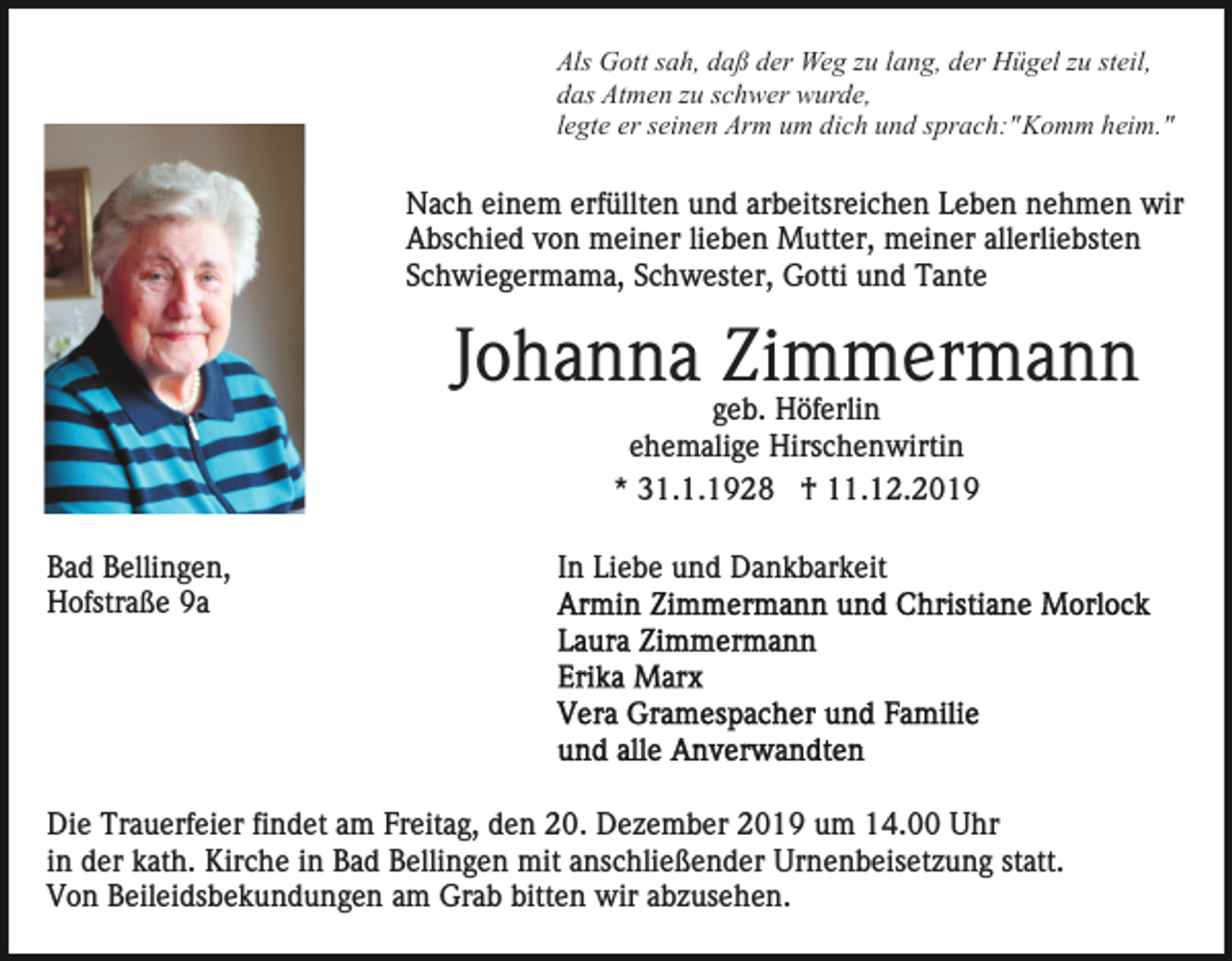 <p>Als Gott sah, daß der Weg zu lang, der Hügel zu steil,<br />das Atmen zu schwer wurde,<br />legte er seinen Arm um dich und sprach:" Komm heim."</p><p>Nach einem erfüllten und arbeitsreichen Leben nehmen wir<br />Abschied von meiner lieben Mutter, meiner allerliebsten<br />Schwiegermama, Schwester, Gotti und Tante</p><p>Johanna Zimmermann<br />geb. Höferlin<br />ehemalige Hirschenwirtin<br />* 31.1.1928 † 11.12.2019<br />Bad Bellingen,<br />Hofstraße 9a</p><p>In Liebe und Dankbarkeit</p><p>Die Trauerfeier findet am Freitag, den 20. Dezember 2019 um 14.00 Uhr<br />in der kath. Kirche in Bad Bellingen mit anschließender Urnenbeisetzung statt.<br />Von Beileidsbekundungen am Grab bitten wir abzusehen.</p>