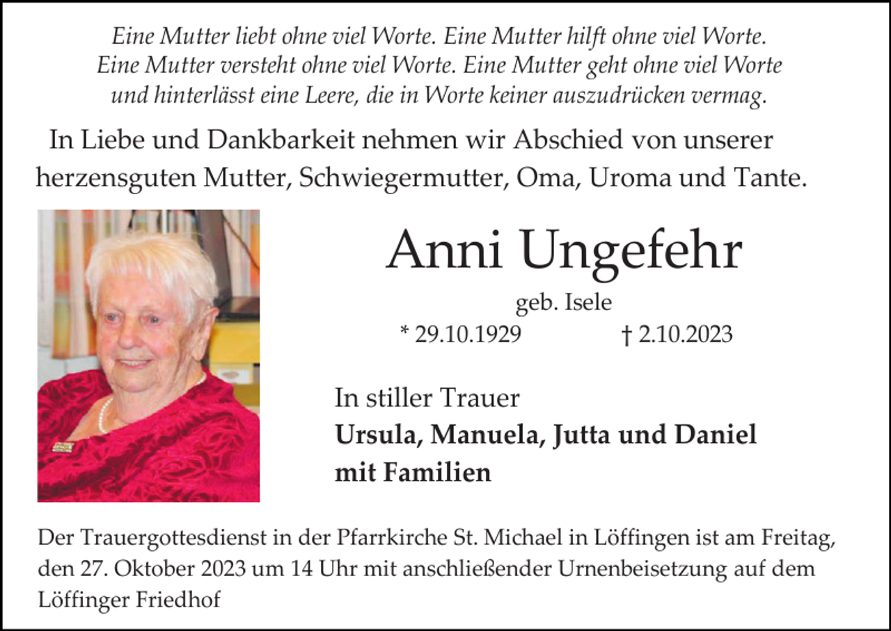 <p>Eine Mutter liebt ohne viel Worte. Eine Mutter hilft ohne viel Worte.<br />Eine Mutter versteht ohne viel Worte. Eine Mutter geht ohne viel Worte<br />und hinterlässt eine Leere, die in Worte keiner auszudrücken vermag.</p><p>In Liebe und Dankbarkeit nehmen wir Abschied von unserer<br />herzensguten Mutter, Schwiegermutter, Oma, Uroma und Tante.</p><p>Anni Ungefehr<br />geb. Isele<br />* 29.10.1929<br />† 2.10.2023</p><p>In stiller Trauer<br />Ursula, Manuela, Jutta und Daniel<br />mit Familien<br />Der Trauergottesdienst in der Pfarrkirche St. Michael in Löffingen ist am Freitag,<br />den 27. Oktober 2023 um 14 Uhr mit anschließender Urnenbeisetzung auf dem<br />Löffinger Friedhof</p>