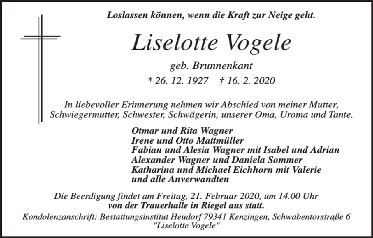 <p>Loslassen können, wenn die Kraft zur Neige geht.</p><p>Liselotte Vogele<br />geb. Brunnenkant<br />* 26. 12. 1927</p><p>† 16. 2. 2020</p><p>In liebevoller Erinnerung nehmen wir Abschied von meiner Mutter,<br />Schwiegermutter, Schwester, Schwägerin, unserer Oma, Uroma und Tante.<br />Otmar und Rita Wagner<br />Irene und Otto Mattmüller<br />Fabian und Alesia Wagner mit Isabel und Adrian<br />Alexander Wagner und Daniela Sommer<br />Katharina und Michael Eichhorn mit Valerie<br />und alle Anverwandten<br />Die Beerdigung findet am Freitag, 21. Februar 2020, um 14.00 Uhr<br />von der Trauerhalle in Riegel aus statt.<br />Kondolenzanschrift: Bestattungsinstitut Heudorf 79341 Kenzingen, Schwabentorstraße 6<br />"Liselotte Vogele"</p>