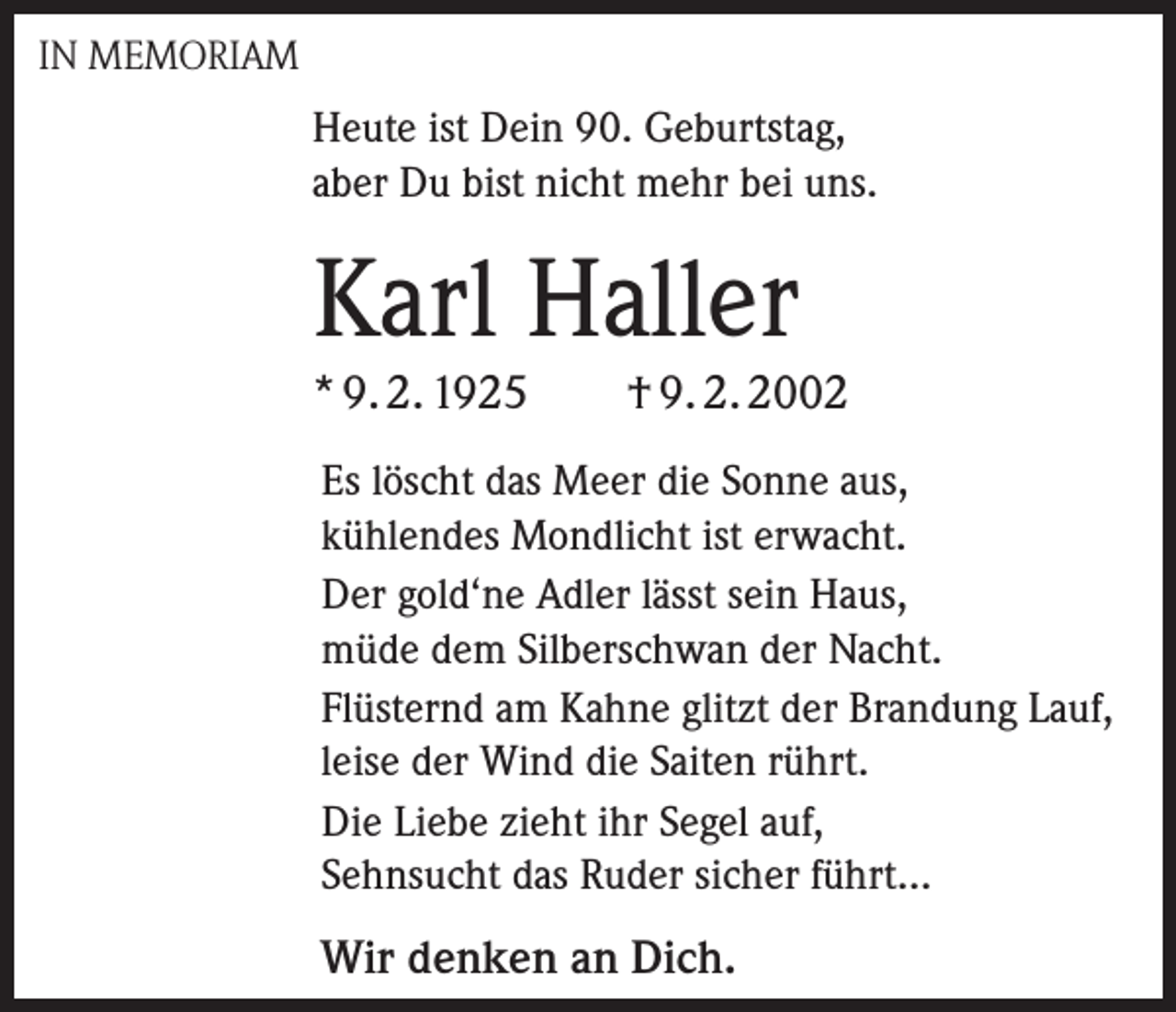 <p>IN MEMORIAM</p><p>Heute ist Dein 90. Geburtstag,<br />aber Du bist nicht mehr bei uns.</p><p>Karl Haller<br />* 9. 2. 1925</p><p>† 9. 2. 2002</p><p>Es löscht das Meer die Sonne aus,<br />kühlendes Mondlicht ist erwacht.<br />Der gold‘ne Adler lässt sein Haus,<br />müde dem Silberschwan der Nacht.<br />Flüsternd am Kahne glitzt der Brandung Lauf,<br />leise der Wind die Saiten rührt.<br />Die Liebe zieht ihr Segel auf,<br />Sehnsucht das Ruder sicher führt...</p><p>Wir denken an Dich.</p>