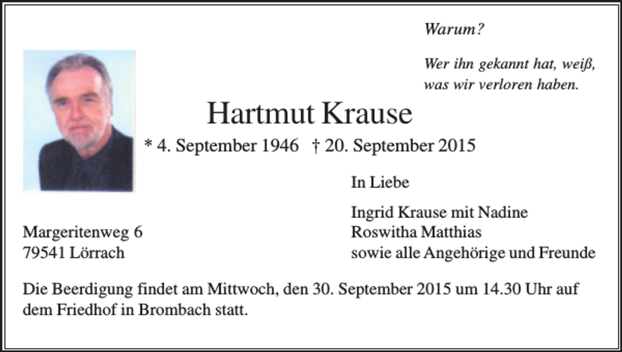 <p>Warum?<br />Wer ihn gekannt hat, weiß,<br />was wir verloren haben.</p><p>Hartmut Krause<br />* 4. September 1946 † 20. September 2015<br />In Liebe<br />Margeritenweg 6<br />79541 Lörrach</p><p>Ingrid Krause mit Nadine<br />Roswitha Matthias<br />sowie alle Angehörige und Freunde</p><p>Die Beerdigung findet am Mittwoch, den 30. September 2015 um 14.30 Uhr auf<br />dem Friedhof in Brombach statt.</p>