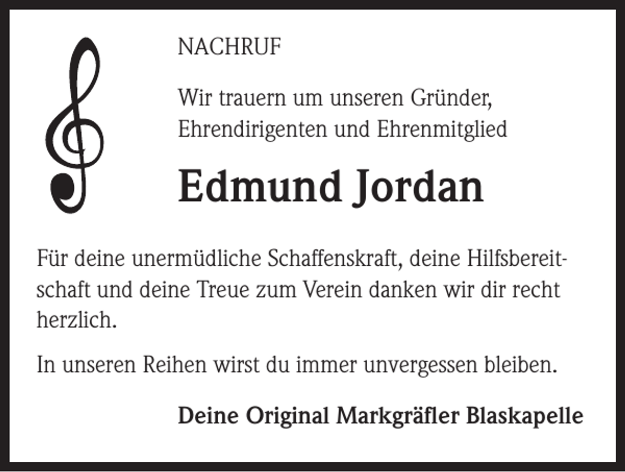 <p>NACHRUF<br />Wir trauern um unseren Gründer,<br />Ehrendirigenten und Ehrenmitglied</p><p>Edmund Jordan<br />Für deine unermüdliche Schaffenskraft, deine Hilfsbereitschaft und deine Treue zum Verein danken wir dir recht<br />herzlich.<br />In unseren Reihen wirst du immer unvergessen bleiben.<br />Deine Original Markgräfler Blaskapelle</p>