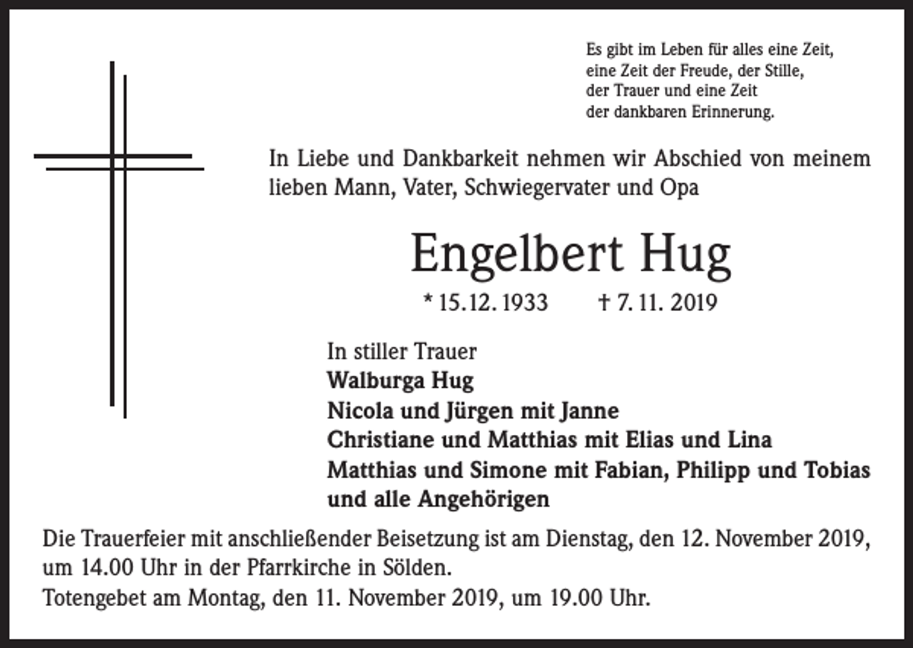 <p>Es gibt im Leben für alles eine Zeit,<br />eine Zeit der Freude, der Stille,<br />der Trauer und eine Zeit<br />der dankbaren Erinnerung.</p><p>In Liebe und Dankbarkeit nehmen wir Abschied von meinem<br />lieben Mann, Vater, Schwiegervater und Opa</p><p>Engelbert Hug<br />* 15.12. 1933 † 7. 11. 2019<br />In stiller Trauer<br />Walburga Hug<br />Nicola und Jürgen mit Janne<br />Christiane und Matthias mit Elias und Lina<br />Matthias und Simone mit Fabian, Philipp und Tobias<br />und alle Angehörigen<br />Die Trauerfeier mit anschließender Beisetzung ist am Dienstag, den 12. November 2019,<br />um 14.00 Uhr in der Pfarrkirche in Sölden.<br />Totengebet am Montag, den 11. November 2019, um 19.00 Uhr.</p>
