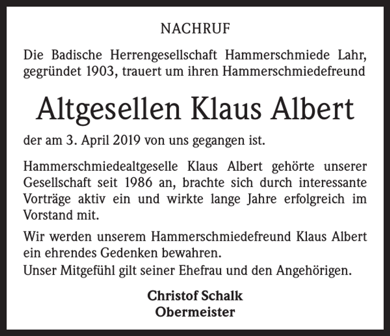 <p>NACHRUF<br />Die Badische Herrengesellschaft Hammerschmiede Lahr,<br />gegründet 1903, trauert um ihren Hammerschmiedefreund</p><p>Altgesellen Klaus Albert<br />der am 3. April 2019 von uns gegangen ist.<br />Hammerschmiedealtgeselle Klaus Albert gehörte unserer<br />Gesellschaft seit 1986 an, brachte sich durch interessante<br />Vorträge aktiv ein und wirkte lange Jahre erfolgreich im<br />Vorstand mit.<br />Wir werden unserem Hammerschmiedefreund Klaus Albert<br />ein ehrendes Gedenken bewahren.<br />Unser Mitgefühl gilt seiner Ehefrau und den Angehörigen.<br />Christof Schalk<br />Obermeister</p>