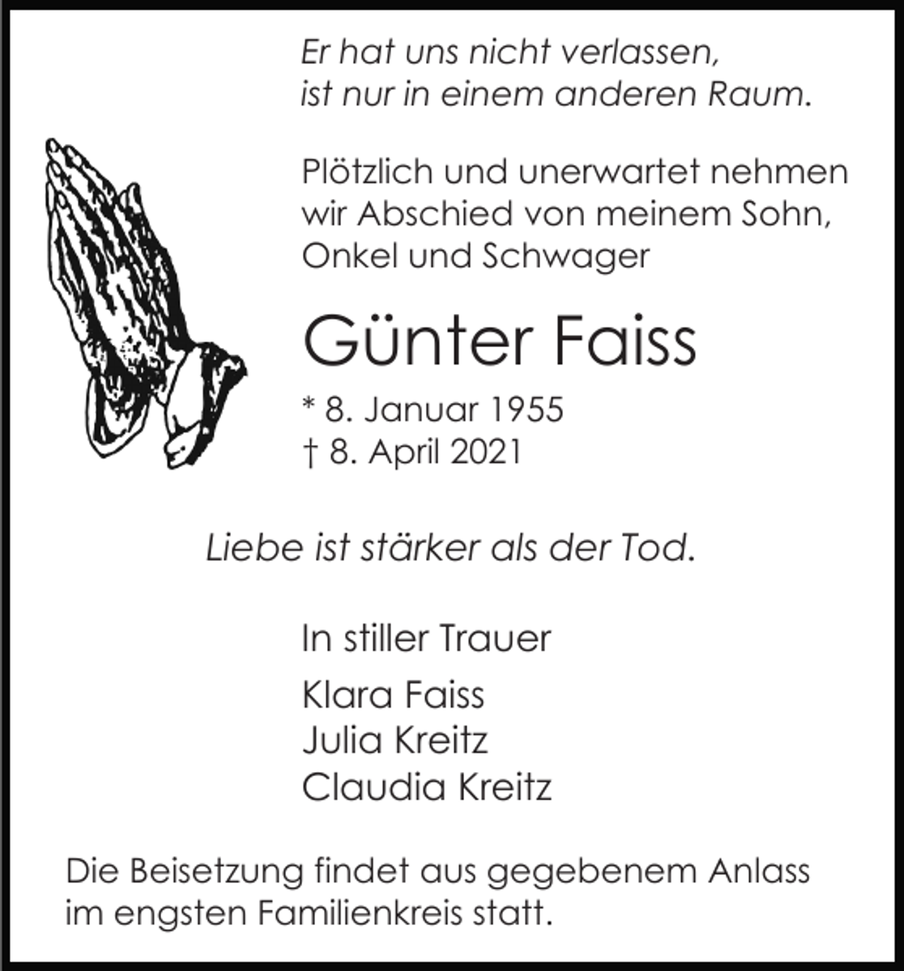 <p>Er hat uns nicht verlassen,<br />ist nur in einem anderen Raum.<br />Plötzlich und unerwartet nehmen<br />wir Abschied von meinem Sohn,<br />Onkel und Schwager</p><p>Günter Faiss<br />* 8. Januar 1955<br />† 8. April 2021</p><p>Liebe ist stärker als der Tod.<br />In stiller Trauer<br />Klara Faiss<br />Julia Kreitz<br />Claudia Kreitz<br />Die Beisetzung findet aus gegebenem Anlass<br />im engsten Familienkreis statt.</p>