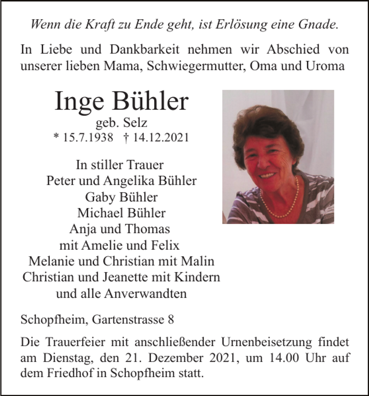<p>Wenn die Kraft zu Ende geht, ist Erlösung eine Gnade.<br />In Liebe und Dankbarkeit nehmen wir Abschied von<br />unserer lieben Mama, Schwiegermutter, Oma und Uroma</p><p>Inge Bühler<br />geb. Selz<br />* 15.7.1938 † 14.12.2021</p><p>In stiller Trauer<br />Peter und Angelika Bühler<br />Gaby Bühler<br />Michael Bühler<br />Anja und Thomas<br />mit Amelie und Felix<br />Melanie und Christian mit Malin<br />Christian und Jeanette mit Kindern<br />und alle Anverwandten<br />Schopfheim, Gartenstrasse 8<br />Die Trauerfeier mit anschließender Urnenbeisetzung findet<br />am Dienstag, den 21. Dezember 2021, um 14.00 Uhr auf<br />dem Friedhof in Schopfheim statt.</p>
