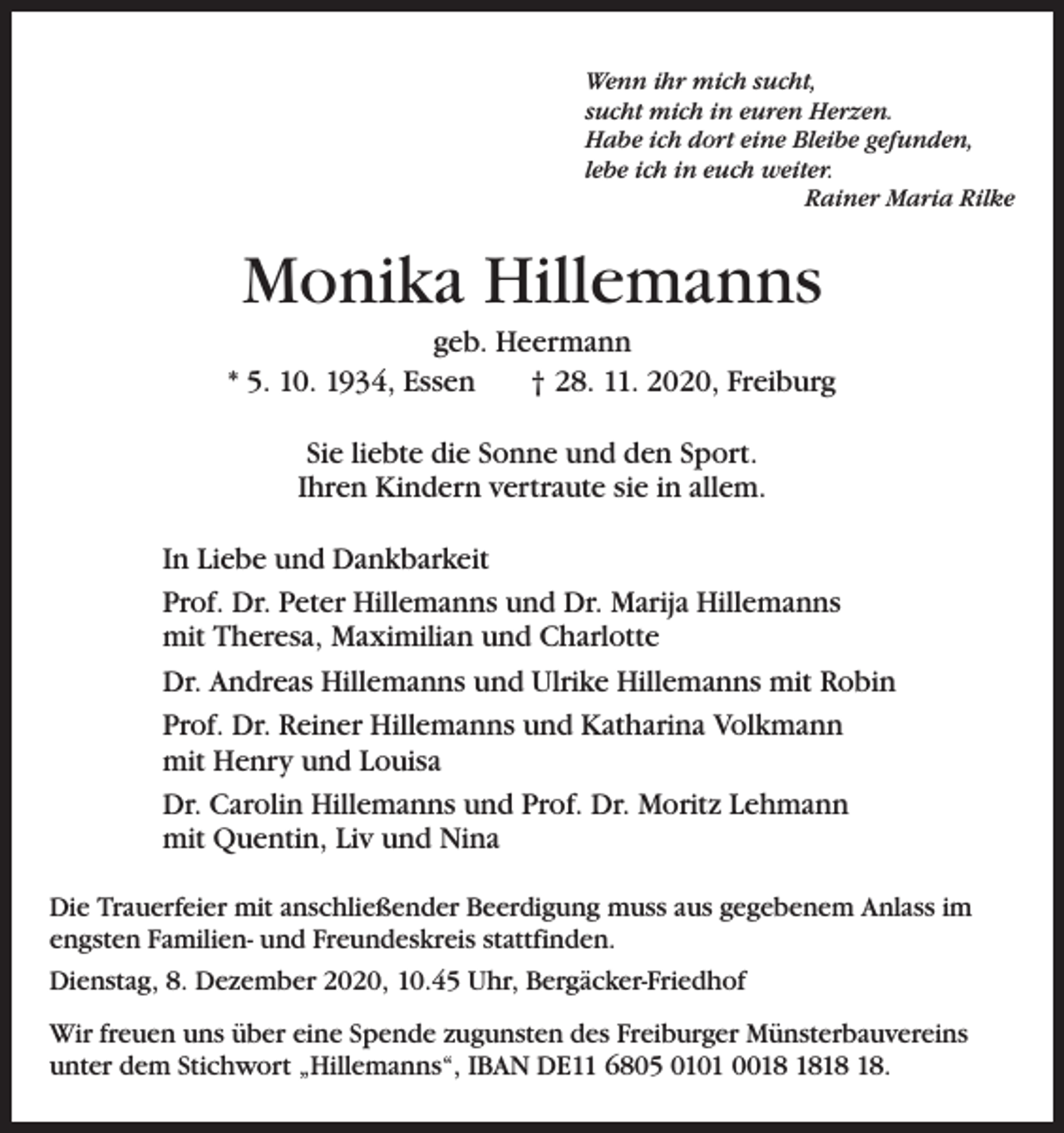 <p>Wenn ihr mich sucht,<br />sucht mich in euren Herzen.<br />Habe ich dort eine Bleibe gefunden,<br />lebe ich in euch weiter.</p><p>Rainer Maria Rilke</p><p>Monika Hillemanns<br />geb. Heermann<br />* 5. 10. 1934, Essen † 28. 11. 2020, Freiburg<br />Sie liebte die Sonne und den Sport.<br />Ihren Kindern vertraute sie in allem.<br />In Liebe und Dankbarkeit<br />Prof. Dr. Peter Hillemanns und Dr. Marija Hillemanns<br />mit Theresa, Maximilian und Charlotte<br />Dr. Andreas Hillemanns und Ulrike Hillemanns mit Robin<br />Prof. Dr. Reiner Hillemanns und Katharina Volkmann<br />mit Henry und Louisa<br />Dr. Carolin Hillemanns und Prof. Dr. Moritz Lehmann<br />mit Quentin, Liv und Nina<br />Die Trauerfeier mit anschließender Beerdigung muss aus gegebenem Anlass im<br />engsten Familien- und Freundeskreis stattfinden.<br />Dienstag, 8. Dezember 2020, 10.45 Uhr, Bergäcker-Friedhof<br />Wir freuen uns über eine Spende zugunsten des Freiburger Münsterbauvereins<br />unter dem Stichwort „Hillemanns“, IBAN DE11 6805 0101 00.</p>