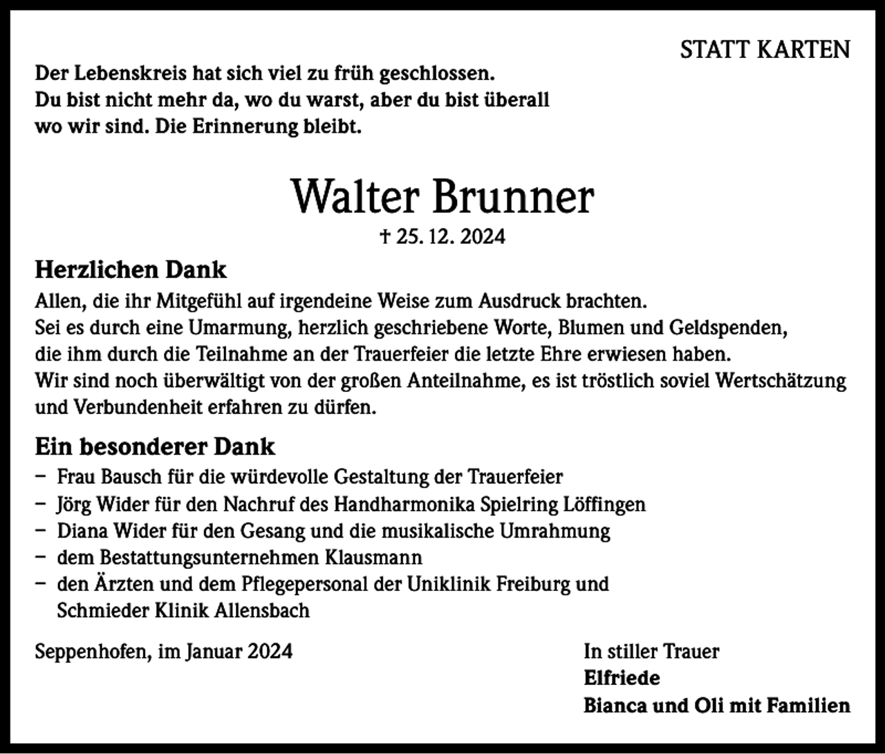 <p>Der Lebenskreis hat sich viel zu früh geschlossen.<br />Du bist nicht mehr da, wo du warst, aber du bist überall<br />wo wir sind. Die Erinnerung bleibt.</p><p>STATT KARTEN</p><p>Walter Brunner<br />† 25. 12. 2024</p><p>Herzlichen Dank<br />Allen, die ihr Mitgefühl auf irgendeine Weise zum Ausdruck brachten.<br />Sei es durch eine Umarmung, herzlich geschriebene Worte, Blumen und Geldspenden,<br />die ihm durch die Teilnahme an der Trauerfeier die letzte Ehre erwiesen haben.<br />Wir sind noch überwältigt von der großen Anteilnahme, es ist tröstlich soviel Wertschätzung<br />und Verbundenheit erfahren zu dürfen.</p><p>Ein besonderer Dank<br />– Frau Bausch für die würdevolle Gestaltung der Trauerfeier<br />– Jörg Wider für den Nachruf des Handharmonika Spielring Löffingen<br />– Diana Wider für den Gesang und die musikalische Umrahmung<br />– dem Bestattungsunternehmen Klausmann<br />– den Ärzten und dem Pflegepersonal der Uniklinik Freiburg und<br />Schmieder Klinik Allensbach<br />Seppenhofen, im Januar 2024 In stiller Trauer<br />Elfriede<br />Bianca und Oli mit Familien</p>