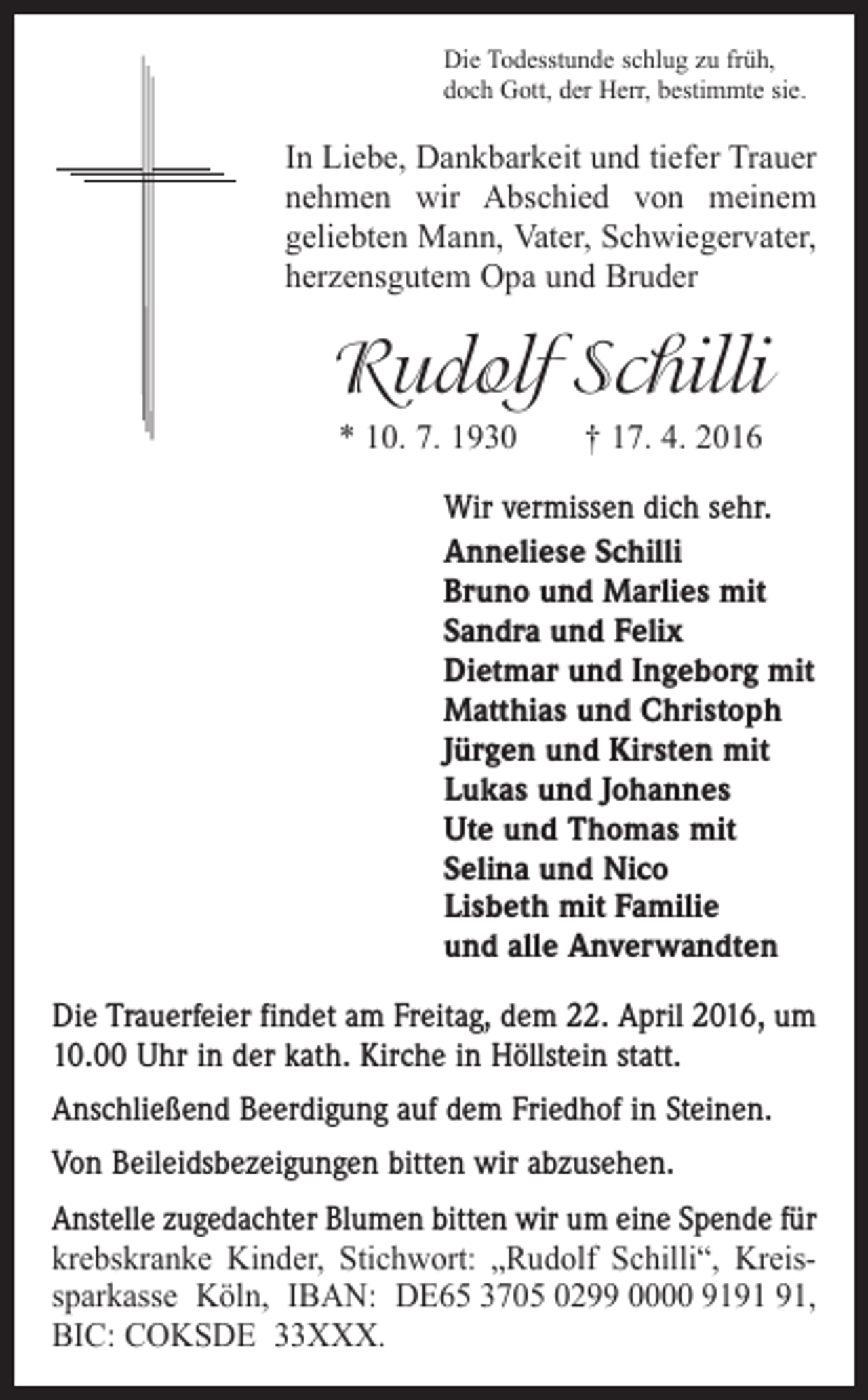 <p>Die Todesstunde schlug zu früh,<br />doch Gott, der Herr, bestimmte sie.</p><p>In Liebe, Dankbarkeit und tiefer Trauer<br />nehmen wir Abschied von meinem<br />geliebten Mann, Vater, Schwiegervater,<br />herzensgutem Opa und Bruder</p><p>Rudolf Schilli<br />* 10. 7. 1930 † 17. 4. 2016<br />Wir vermissen dich sehr.<br />Anneliese Schilli<br />Bruno und Marlies mit<br />Sandra und Felix<br />Dietmar und Ingeborg mit<br />Matthias und Christoph<br />Jürgen und Kirsten mit<br />Lukas und Johannes<br />Ute und Thomas mit<br />Selina und Nico<br />Lisbeth mit Familie<br />und alle Anverwandten<br />Die Trauerfeier findet am Freitag, dem 22. April 2016, um<br />10.00 Uhr in der kath. Kirche in Höllstein statt.<br />Anschließend Beerdigung auf dem Friedhof in Steinen.<br />Von Beileidsbezeigungen bitten wir abzusehen.<br />Anstelle zugedachter Blumen bitten wir um eine Spende für<br />krebskranke Kinder, Stichwort: „Rudolf Schilli“, Kreissparkasse Köln, IBAN: DE65 3705 0299 0000 91,<br />BIC: COKSDE 33XXX.</p>