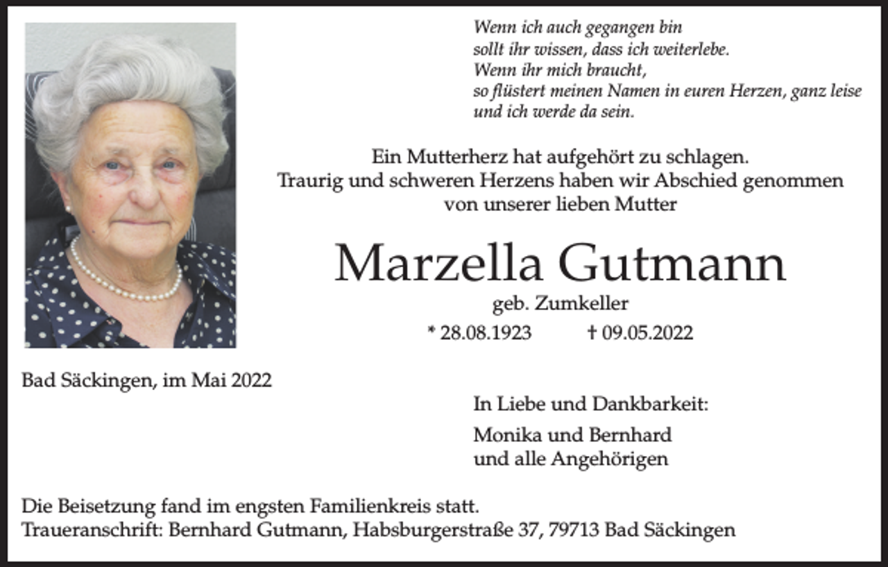 <p>Wenn ich auch gegangen bin<br />sollt ihr wissen, dass ich weiterlebe.<br />Wenn ihr mich braucht,<br />so flüstert meinen Namen in euren Herzen, ganz leise<br />und ich werde da sein.</p><p>Ein Mutterherz hat aufgehört zu schlagen.<br />Traurig und schweren Herzens haben wir Abschied genommen<br />von unserer lieben Mutter</p><p>Marzella Gutmann<br />geb. Zumkeller</p><p>* 28.08.1923<br />Bad Säckingen, im Mai 2022</p><p>† 09.05.2022</p><p>In Liebe und Dankbarkeit:<br />Monika und Bernhard<br />und alle Angehörigen</p><p>Die Beisetzung fand im engsten Familienkreis statt.<br />Traueranschrift: Bernhard Gutmann, Habsburgerstraße 37, 79713 Bad Säckingen</p>