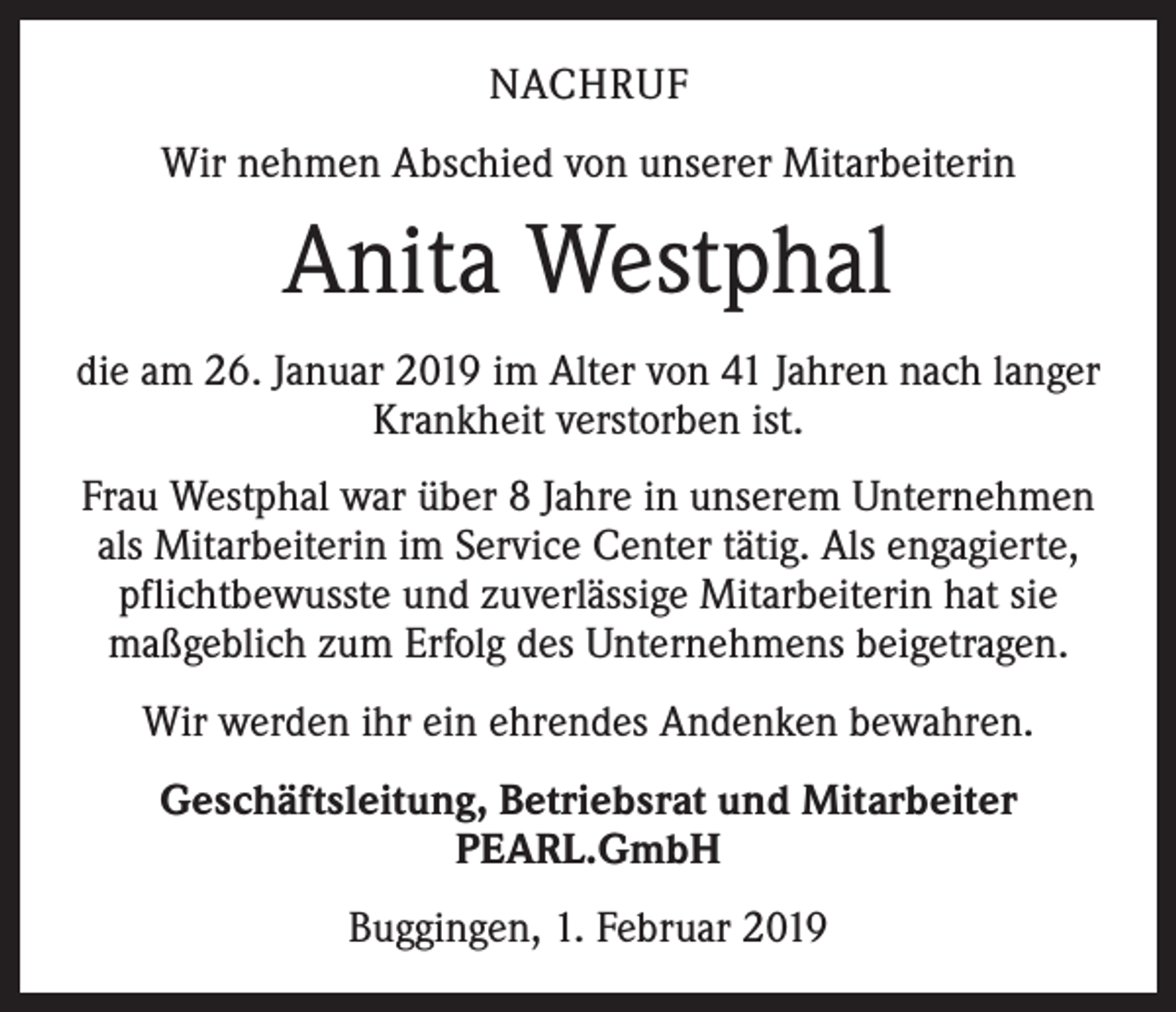 <p>NACHRUF<br />Wir nehmen Abschied von unserer Mitarbeiterin</p><p>Anita Westphal<br />die am 26. Januar 2019 im Alter von 41 Jahren nach langer<br />Krankheit verstorben ist.<br />Frau Westphal war über 8 Jahre in unserem Unternehmen<br />als Mitarbeiterin im Service Center tätig. Als engagierte,<br />pflichtbewusste und zuverlässige Mitarbeiterin hat sie<br />maßgeblich zum Erfolg des Unternehmens beigetragen.<br />Wir werden ihr ein ehrendes Andenken bewahren.<br />Geschäftsleitung, Betriebsrat und Mitarbeiter<br />PEARL.GmbH<br />Buggingen, 1. Februar 2019</p>