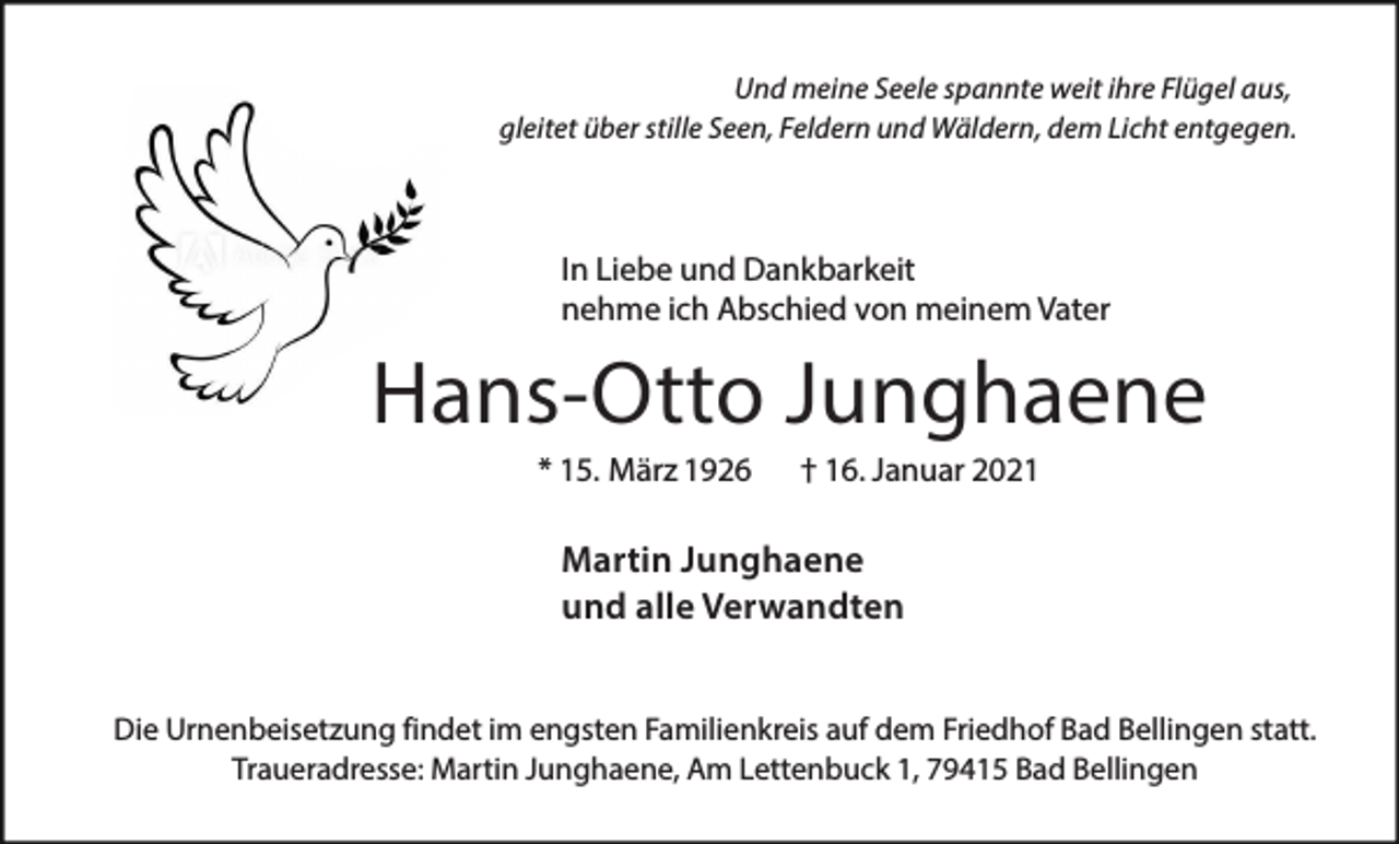 <p>Und meine Seele spannte weit ihre Flügel aus,<br />gleitet über stille Seen, Feldern und Wäldern, dem Licht entgegen.</p><p>In Liebe und Dankbarkeit<br />nehme ich Abschied von meinem Vater</p><p>Hans-Otto Junghaene<br />* 15. März 1926</p><p>† 16. Januar 2021</p><p>Martin Junghaene<br />und alle Verwandten<br />Die Urnenbeisetzung findet im engsten Familienkreis auf dem Friedhof Bad Bellingen statt.<br />Traueradresse: Martin Junghaene, Am Lettenbuck 1, 79415 Bad Bellingen</p>
