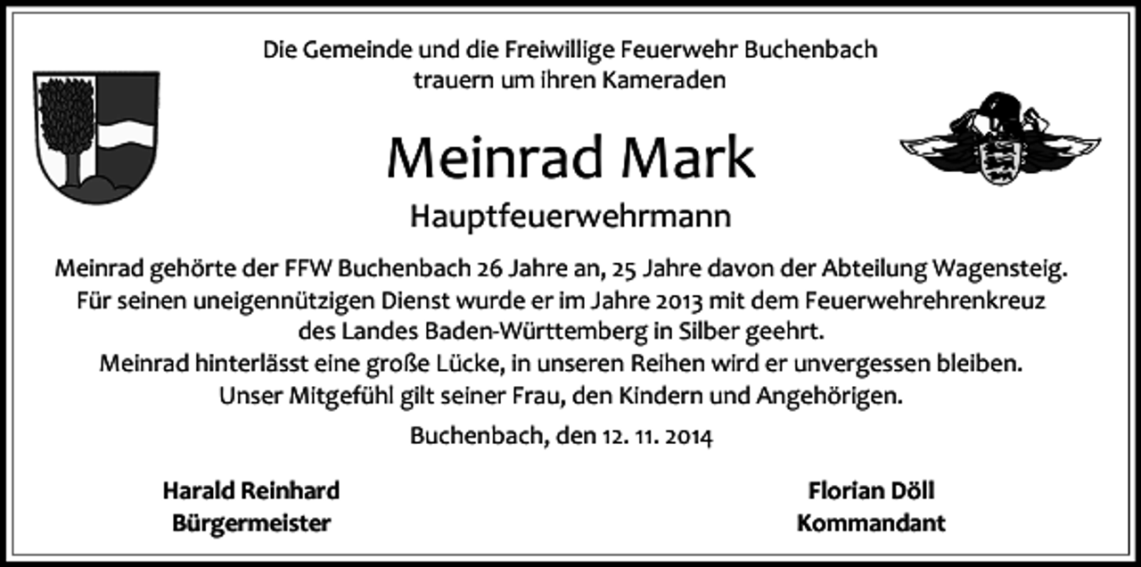 <p>Die Gemeinde und die Freiwillige Feuerwehr Buchenbach<br />trauern um ihren Kameraden</p><p>Meinrad Mark<br />Hauptfeuerwehrmann</p><p>Meinrad gehörte der FFW Buchenbach 26 Jahre an, 25 Jahre davon der Abteilung Wagensteig.<br />Für seinen uneigennützigen Dienst wurde er im Jahre 2013 mit dem Feuerwehrehrenkreuz<br />des Landes Baden-Württemberg in Silber geehrt.<br />Meinrad hinterlässt eine große Lücke, in unseren Reihen wird er unvergessen bleiben.<br />Unser Mitgefühl gilt seiner Frau, den Kindern und Angehörigen.<br />Buchenbach, den 12. 11. 2014<br />Harald Reinhard<br />Bürgermeister</p><p>Florian Döll<br />Kommandant</p>