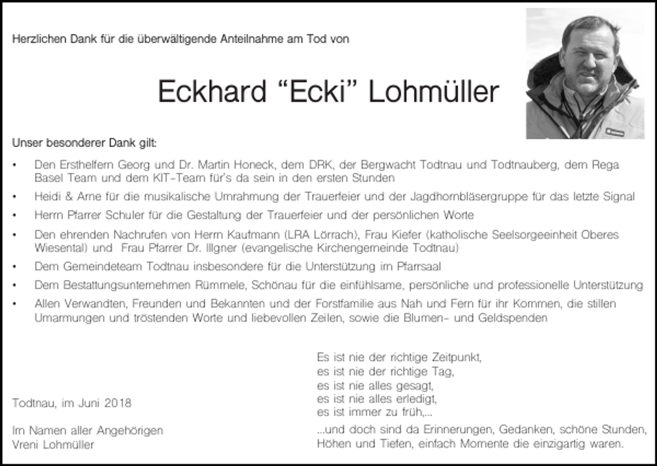 <p>Herzlichen Dank für die überwältigende Anteilnahme am Tod von</p><p>Eckhard “Ecki” Lohmüller<br />Unser besonderer Dank gilt:<br />•</p><p>Den Ersthelfern Georg und Dr. Martin Honeck, dem DRK, der Bergwacht Todtnau und Todtnauberg, dem Rega<br />Basel Team und dem KIT-Team für’s da sein in den ersten Stunden</p><p>•</p><p>Heidi &amp; Arne für die musikalische Umrahmung der Trauerfeier und der Jagdhornbläsergruppe für das letzte Signal</p><p>•</p><p>Herrn Pfarrer Schuler für die Gestaltung der Trauerfeier und der persönlichen Worte</p><p>•</p><p>Den ehrenden Nachrufen von Herrn Kaufmann (LRA Lörrach), Frau Kiefer (katholische Seelsorgeeinheit Oberes<br />Wiesental) und Frau Pfarrer Dr. Illgner (evangelische Kirchengemeinde Todtnau)</p><p>•</p><p>Dem Gemeindeteam Todtnau insbesondere für die Unterstützung im Pfarrsaal</p><p>•</p><p>Dem Bestattungsunternehmen Rümmele, Schönau für die einfühlsame, persönliche und professionelle Unterstützung</p><p>•</p><p>Allen Verwandten, Freunden und Bekannten und der Forstfamilie aus Nah und Fern für ihr Kommen, die stillen<br />Umarmungen und tröstenden Worte und liebevollen Zeilen, sowie die Blumen- und Geldspenden</p><p>Todtnau, im Juni 2018<br />Im Namen aller Angehörigen<br />Vreni Lohmüller</p><p>Es<br />es<br />es<br />es<br />es</p><p>ist<br />ist<br />ist<br />ist<br />ist</p><p>nie der richtige Zeitpunkt,<br />nie der richtige Tag,<br />nie alles gesagt,<br />nie alles erledigt,<br />immer zu früh,…</p><p>...und doch sind da Erinnerungen, Gedanken, schöne Stunden,<br />Höhen und Tiefen, einfach Momente die einzigartig waren.</p>