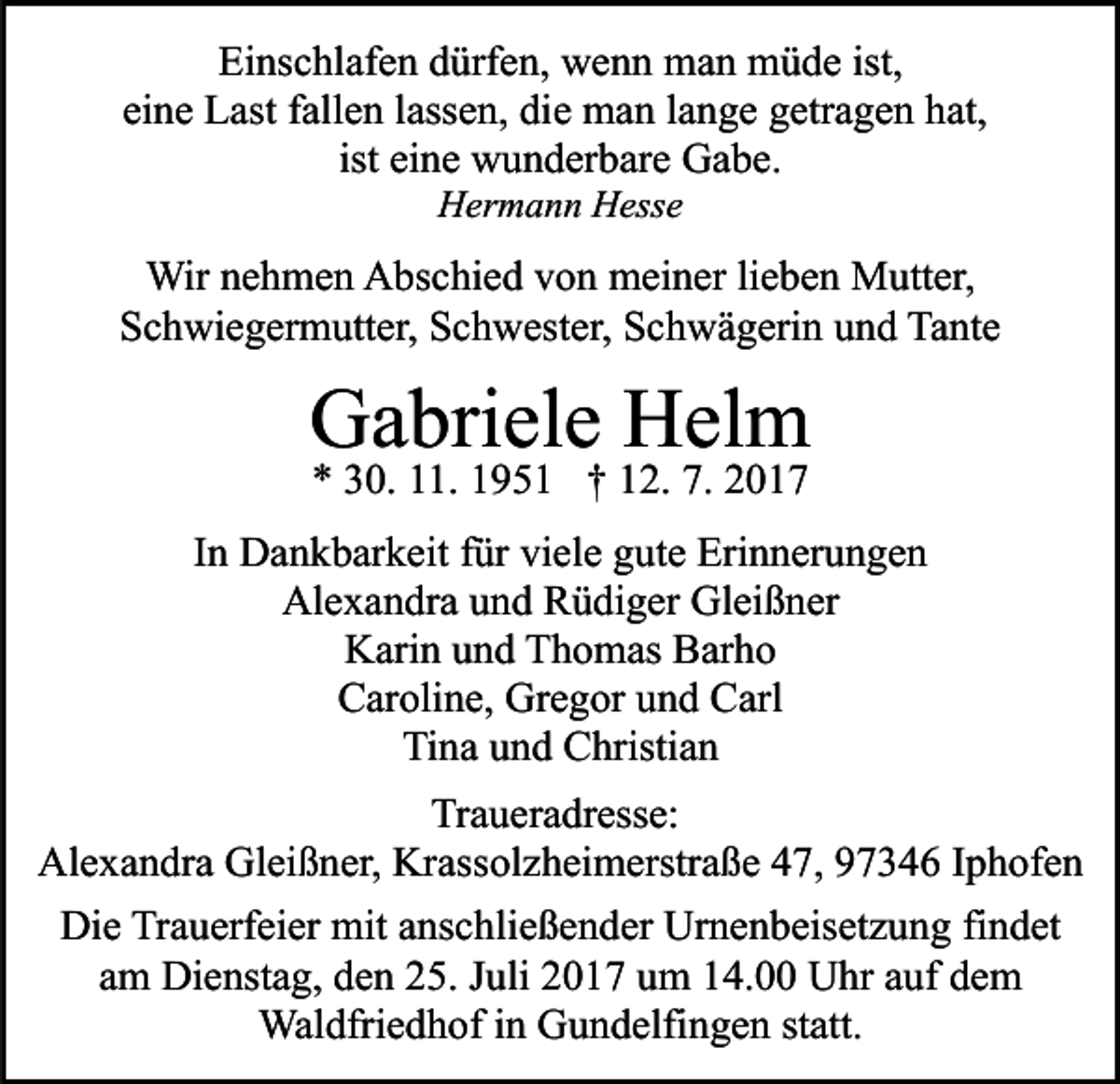 <p>Einschlafen dürfen, wenn man müde ist,<br />eine Last fallen lassen, die man lange getragen hat,<br />ist eine wunderbare Gabe.<br />Hermann Hesse</p><p>Wir nehmen Abschied von meiner lieben Mutter,<br />Schwiegermutter, Schwester, Schwägerin und Tante</p><p>Gabriele Helm<br />* 30. 11. 1951 † 12. 7. 2017</p><p>In Dankbarkeit für viele gute Erinnerungen<br />Alexandra und Rüdiger Gleißner<br />Karin und Thomas Barho<br />Caroline, Gregor und Carl<br />Tina und Christian<br />Traueradresse:<br />Alexandra Gleißner, Krassolzheimerstraße 47, 97346 Iphofen<br />Die Trauerfeier mit anschließender Urnenbeisetzung findet<br />am Dienstag, den 25. Juli 2017 um 14.00 Uhr auf dem<br />Waldfriedhof in Gundelfingen statt.</p>