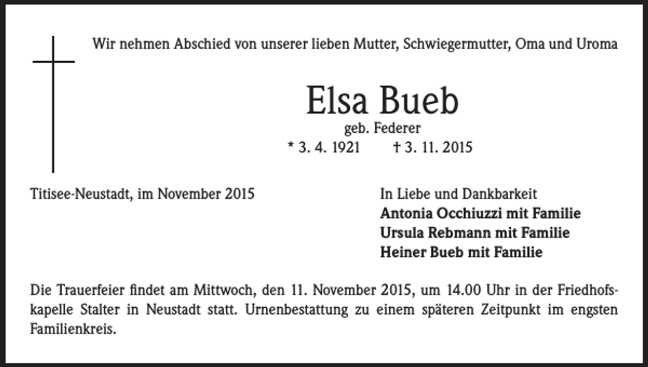 <p>Wir nehmen Abschied von unserer lieben Mutter, Schwiegermutter, Oma und Uroma</p><p>Elsa Bueb</p><p>geb. Federer<br />* 3. 4. 1921 † 3. 11. 2015</p><p>Titisee-Neustadt, im November 2015</p><p>In Liebe und Dankbarkeit<br />ntonia Occhiuzzi mit Familie<br />A<br />Ursula Rebmann mit Familie<br />Heiner Bueb mit Familie</p><p>Die Trauerfeier findet am Mittwoch, den 11. November 2015, um 14.00 Uhr in der Friedhofs-<br />kapelle Stalter in Neustadt statt. Urnenbestattung zu einem späteren Zeitpunkt im engsten<br />Familienkreis.</p>