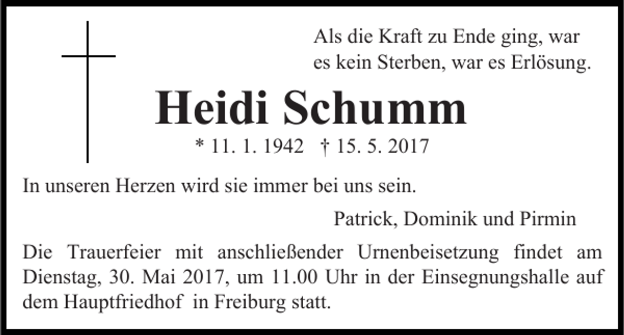 <p>Als die Kraft zu Ende ging, war<br />es kein Sterben, war es Erlösung.</p><p>Heidi<br />Schumm<br />* 11. 1. 1942 † 15. 5. 2017</p><p>In unseren Herzen wird sie immer bei uns sein.<br />Patrick, Dominik und Pirmin<br />Die Trauerfeier mit anschließender Urnenbeisetzung findet am<br />Dienstag, 30. Mai 2017, um 11.00 Uhr in der Einsegnungshalle auf<br />dem Hauptfriedhof in Freiburg statt.</p>