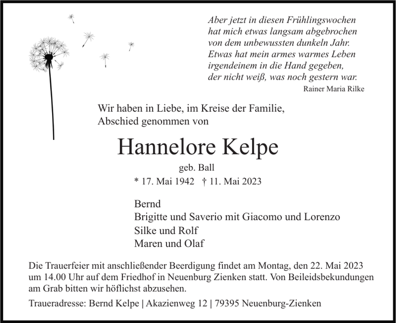 <p>Aber jetzt in diesen Frühlingswochen<br />hat mich etwas langsam abgebrochen<br />von dem unbewussten dunkeln Jahr.<br />Etwas hat mein armes warmes Leben<br />irgendeinem in die Hand gegeben,<br />der nicht weiß, was noch gestern war.<br />Rainer Maria Rilke</p><p>Wir haben in Liebe, im Kreise der Familie,<br />Abschied genommen von</p><p>Hannelore Kelpe<br />geb. Ball<br />* 17. Mai 1942 † 11. Mai 2023</p><p>Bernd<br />Brigitte und Saverio mit Giacomo und Lorenzo<br />Silke und Rolf<br />Maren und Olaf<br />Die Trauerfeier mit anschließender Beerdigung findet am Montag, den 22. Mai 2023<br />um 14.00 Uhr auf dem Friedhof in Neuenburg Zienken statt. Von Beileidsbekundungen<br />am Grab bitten wir höflichst abzusehen.<br />Traueradresse: Bernd Kelpe | Akazienweg 12 | 79395 Neuenburg-Zienken</p>