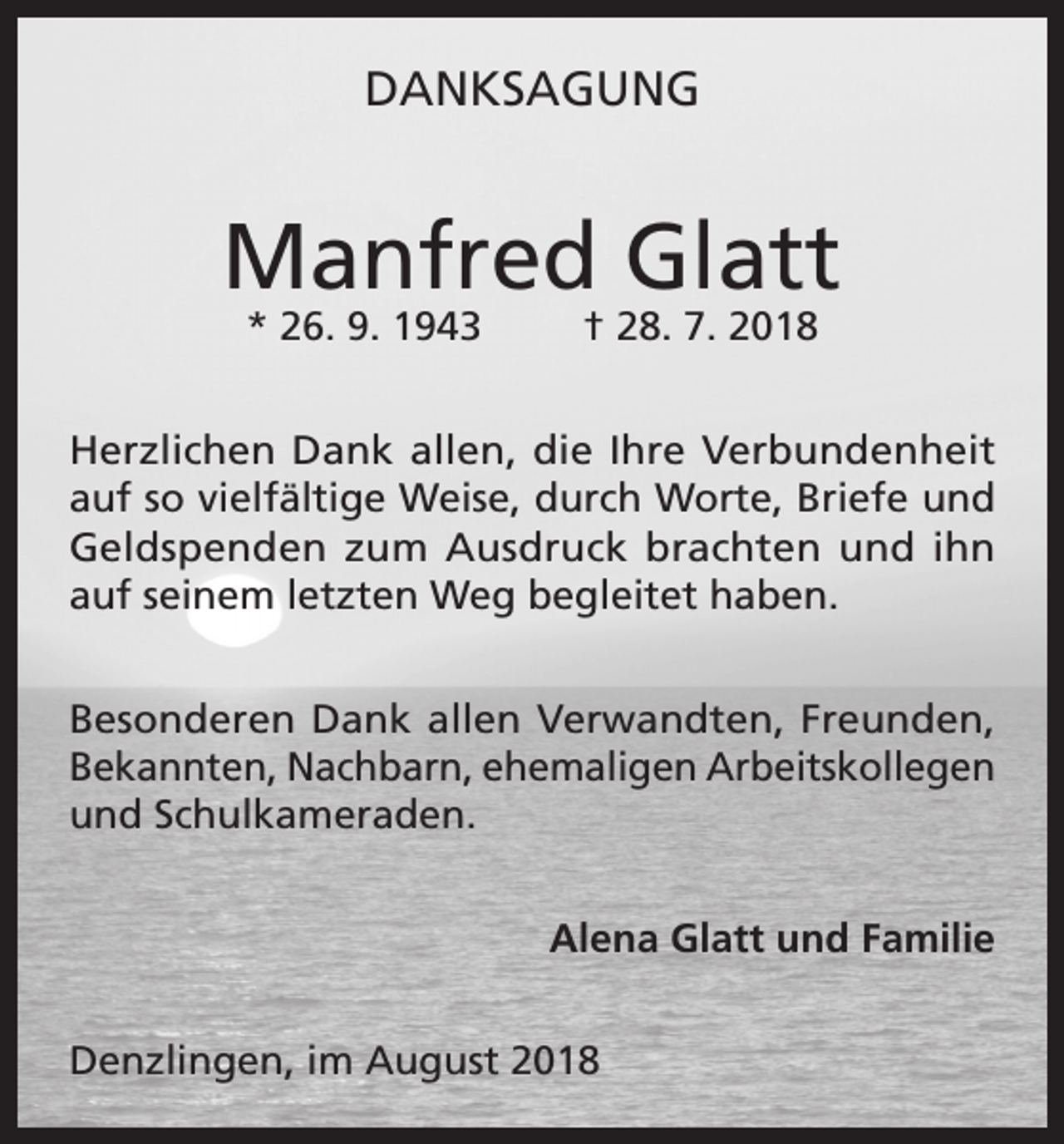 <p>DANKSAGUNG</p><p>Manfred Glatt<br />* 26. 9. 1943</p><p>† 28. 7. 2018</p><p>Herzlichen Dank allen, die Ihre Verbundenheit<br />auf so vielfältige Weise, durch Worte, Briefe und<br />Geldspenden zum Ausdruck brachten und ihn<br />auf seinem letzten Weg begleitet haben.<br />Besonderen Dank allen Verwandten, Freunden,<br />Bekannten, Nachbarn, ehemaligen Arbeitskollegen<br />und Schulkameraden.<br />Alena Glatt und Familie<br />Denzlingen, im August 2018</p>