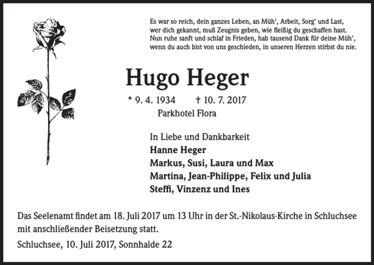<p>Es war so reich, dein ganzes Leben, an Müh‘, Arbeit, Sorg‘ und Last,<br />wer dich gekannt, muß Zeugnis geben, wie fleißig du geschaffen hast.<br />Nun ruhe sanft und schlaf in Frieden, hab tausend Dank für deine Müh‘,<br />wenn du auch bist von uns geschieden, in unseren Herzen stirbst du nie.</p><p>Hugo Heger<br />* 9. 4. 1934 † 10. 7. 2017<br />Parkhotel Flora<br />In Liebe und Dankbarkeit<br />Hanne Heger<br />Markus, Susi, Laura und Max<br />Martina, Jean-Philippe, Felix und Julia<br />Steffi, Vinzenz und Ines<br />Das Seelenamt findet am 18. Juli 2017 um 13 Uhr in der St.-Nikolaus-Kirche in Schluchsee<br />mit anschließender Beisetzung statt.<br />Schluchsee, 10. Juli 2017, Sonnhalde 22</p>