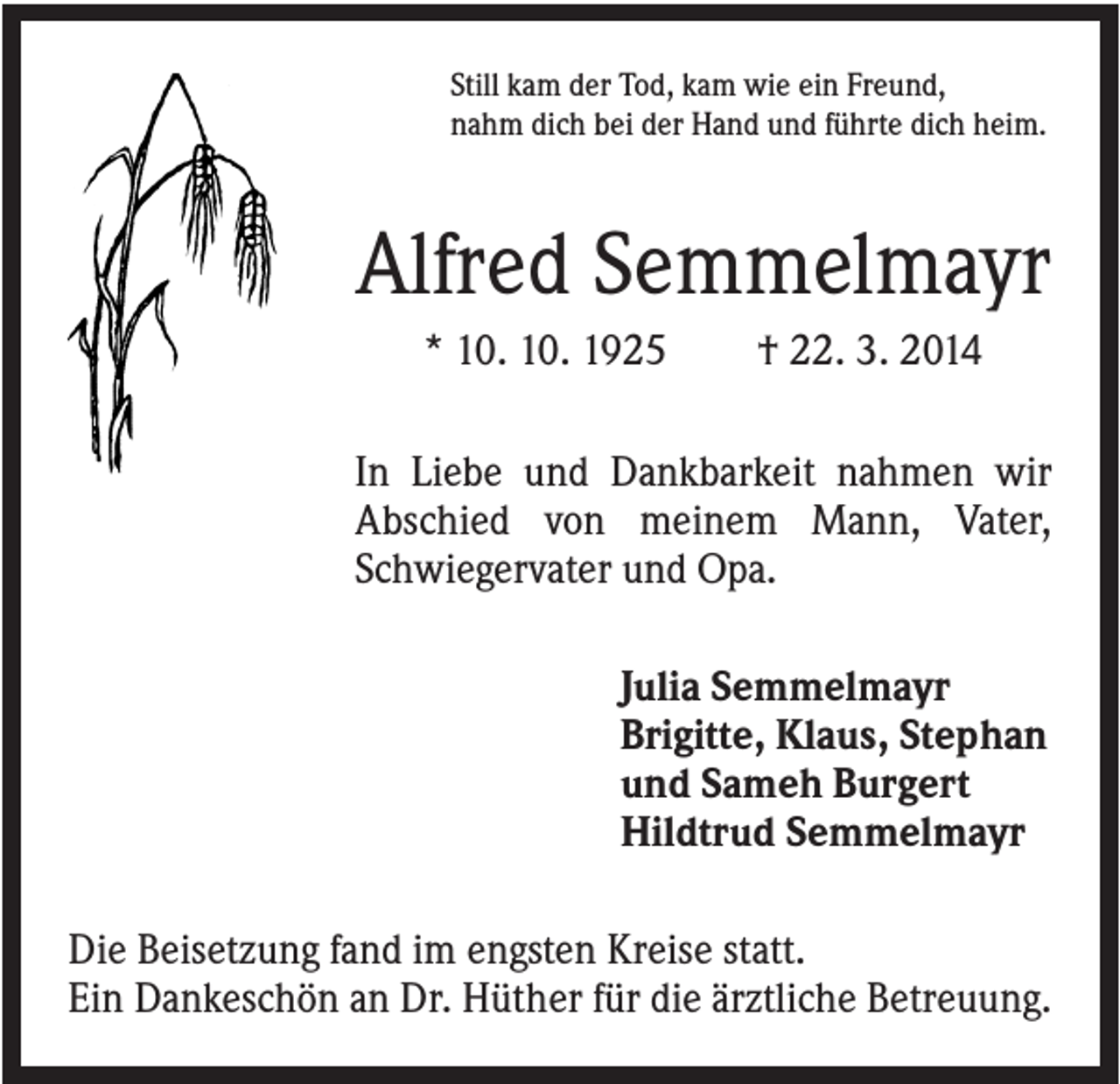 <p>Still kam der Tod, kam wie ein Freund,<br />nahm dich bei der Hand und führte dich heim.</p><p>Alfred Semmelmayr<br />* 10. 10. 1925</p><p>† 22. 3. 2014</p><p>In Liebe und Dankbarkeit nahmen wir<br />Abschied von meinem Mann, Vater,<br />Schwiegervater und Opa.<br />Julia Semmelmayr<br />Brigitte, Klaus, Stephan<br />und Sameh Burgert<br />Hildtrud Semmelmayr<br />Die Beisetzung fand im engsten Kreise statt.<br />Ein Dankeschön an Dr. Hüther für die ärztliche Betreuung.</p>