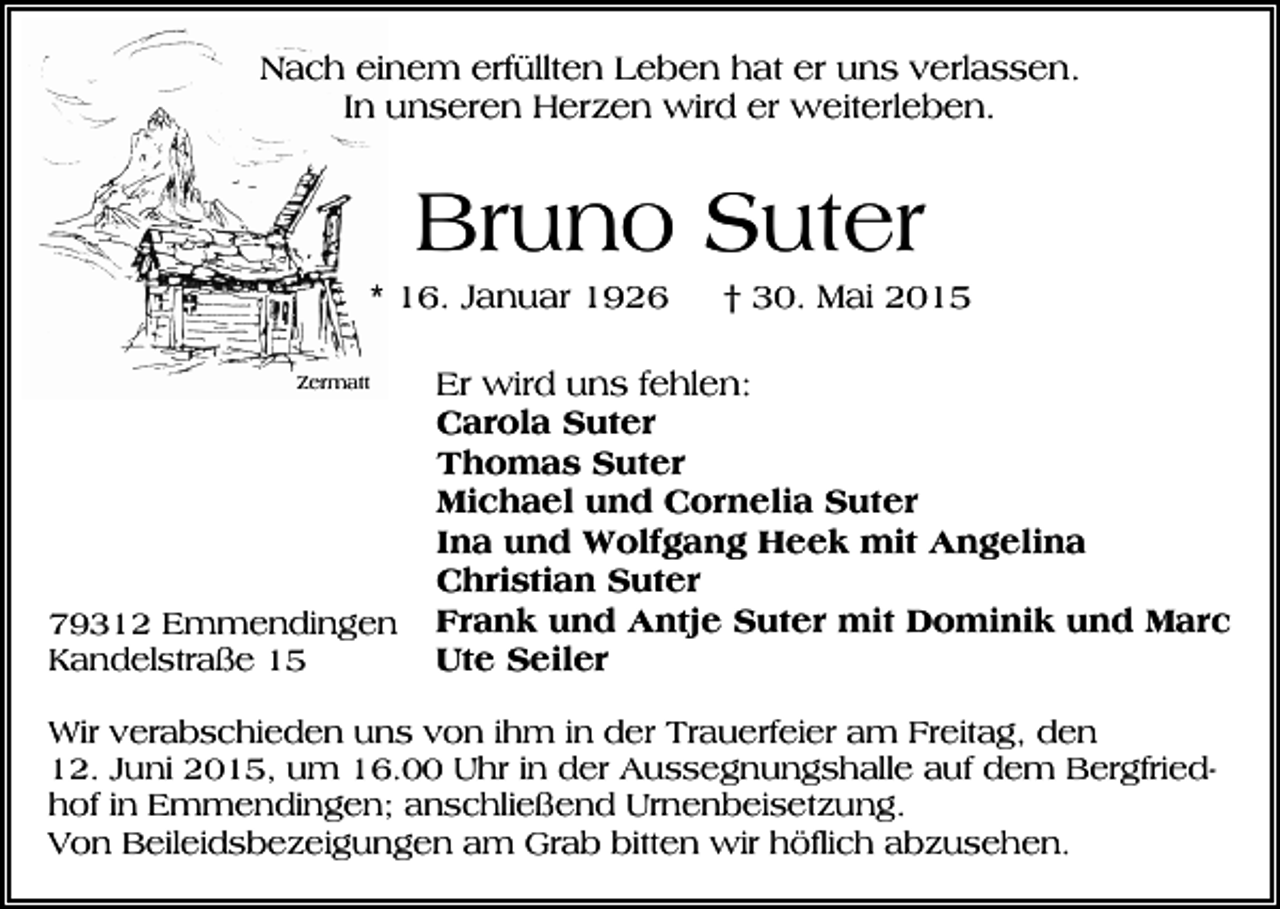 <p>Nach einem erfüllten Leben hat er uns verlassen.<br />In unseren Herzen wird er weiterleben.</p><p>Bruno Suter<br />* 16. Januar 1926<br />Zermatt</p><p>79312 Emmendingen<br />Kandelstraße 15</p><p>† 30. Mai 2015</p><p>Er wird uns fehlen:<br />Carola Suter<br />Thomas Suter<br />Michael und Cornelia Suter<br />Ina und Wolfgang Heek mit Angelina<br />Christian Suter<br />Frank und Antje Suter mit Dominik und Marc<br />Ute Seiler</p><p>Wir verabschieden uns von ihm in der Trauerfeier am Freitag, den<br />12. Juni 2015, um 16.00 Uhr in der Aussegnungshalle auf dem Bergfriedhof in Emmendingen; anschließend Urnenbeisetzung.<br />Von Beileidsbezeigungen am Grab bitten wir höflich abzusehen.</p>