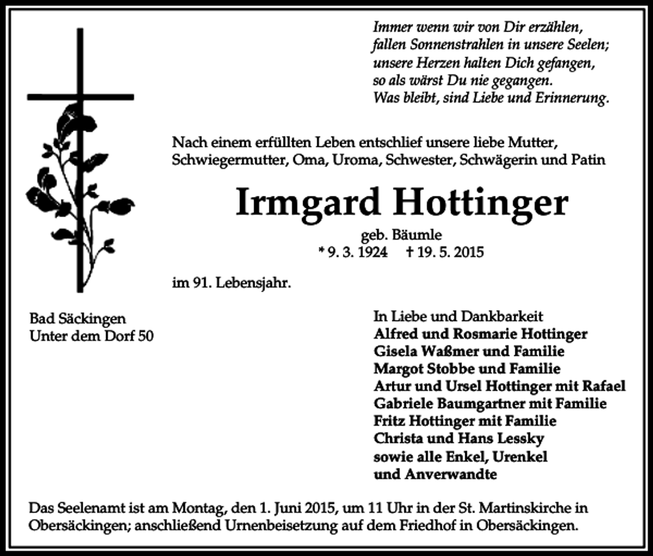 <p>Immer wenn wir von Dir erzählen,<br />fallen Sonnenstrahlen in unsere Seelen;<br />unsere Herzen halten Dich gefangen,<br />so als wärst Du nie gegangen.<br />Was bleibt, sind Liebe und Erinnerung.<br />Nach einem erfüllten Leben entschlief unsere liebe Mutter,<br />Schwiegermutter, Oma, Uroma, Schwester, Schwägerin und Patin</p><p>Irmgard Hottinger<br />geb. Bäumle<br />* 9. 3. 1924 † 19. 5. 2015<br />im 91. Lebensjahr.<br />Bad Säckingen<br />Unter dem Dorf 50</p><p>In Liebe und Dankbarkeit<br />Alfred und Rosmarie Hottinger<br />Gisela Waßmer und Familie<br />Margot Stobbe und Familie<br />Artur und Ursel Hottinger mit Rafael<br />Gabriele Baumgartner mit Familie<br />Fritz Hottinger mit Familie<br />Christa und Hans Lessky<br />sowie alle Enkel, Urenkel<br />und Anverwandte</p><p>Das Seelenamt ist am Montag, den 1. Juni 2015, um 11 Uhr in der St. Martinskirche in<br />Obersäckingen; anschließend Urnenbeisetzung auf dem Friedhof in Obersäckingen.</p>