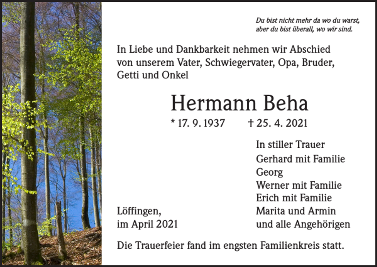 <p>Du bist nicht mehr da wo du warst,<br />aber du bist überall, wo wir sind.</p><p>In Liebe und Dankbarkeit nehmen wir Abschied<br />von unserem Vater, Schwiegervater, Opa, Bruder,<br />Getti und Onkel</p><p>Hermann Beha</p><p>* 17. 9. 1937 † 25. 4. 2021</p><p>Löffingen,<br />im April 2021</p><p>In stiller Trauer<br />Gerhard mit Familie<br />Georg<br />Werner mit Familie<br />Erich mit Familie<br />Marita und Armin<br />und alle Angehörigen</p><p>Die Trauerfeier fand im engsten Familienkreis statt.</p>