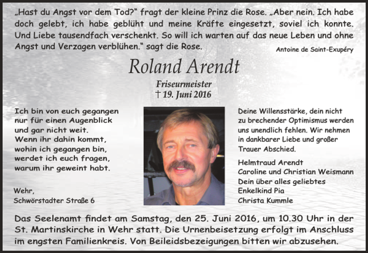 <p>„Hast du Angst vor dem Tod?“ fragt der kleine Prinz die Rose. „Aber nein. Ich habe<br />doch gelebt, ich habe geblüht und meine Kräfte eingesetzt, soviel ich konnte.<br />Und Liebe tausendfach verschenkt. So will ich warten auf das neue Leben und ohne<br />Angst und Verzagen verblühen.“ sagt die Rose.<br />Antoine de Saint-Exupéry</p><p>Roland Arendt<br />Friseurmeister<br />19. Juni 2016</p><p>Ich bin von euch gegangen<br />nur für einen Augenblick<br />und gar nicht weit.<br />Wenn ihr dahin kommt,<br />wohin ich gegangen bin,<br />werdet ich euch fragen,<br />warum ihr geweint habt.<br />Wehr,<br />Schwörstadter Straße 6</p><p>Deine Willensstärke, dein nicht<br />zu brechender Optimismus werden<br />uns unendlich fehlen. Wir nehmen<br />in dankbarer Liebe und großer<br />Trauer Abschied.<br />Helmtraud Arendt<br />Caroline und Christian Weismann<br />Dein über alles geliebtes<br />Enkelkind Pia<br />Christa Kummle</p><p>Das Seelenamt ﬁndet am Samstag, den 25. Juni 2016, um 10.30 Uhr in der<br />St. Martinskirche in Wehr statt. Die Urnenbeisetzung erfolgt im Anschluss<br />im engsten Familienkreis. Von Beileidsbezeigungen bitten wir abzusehen.</p>