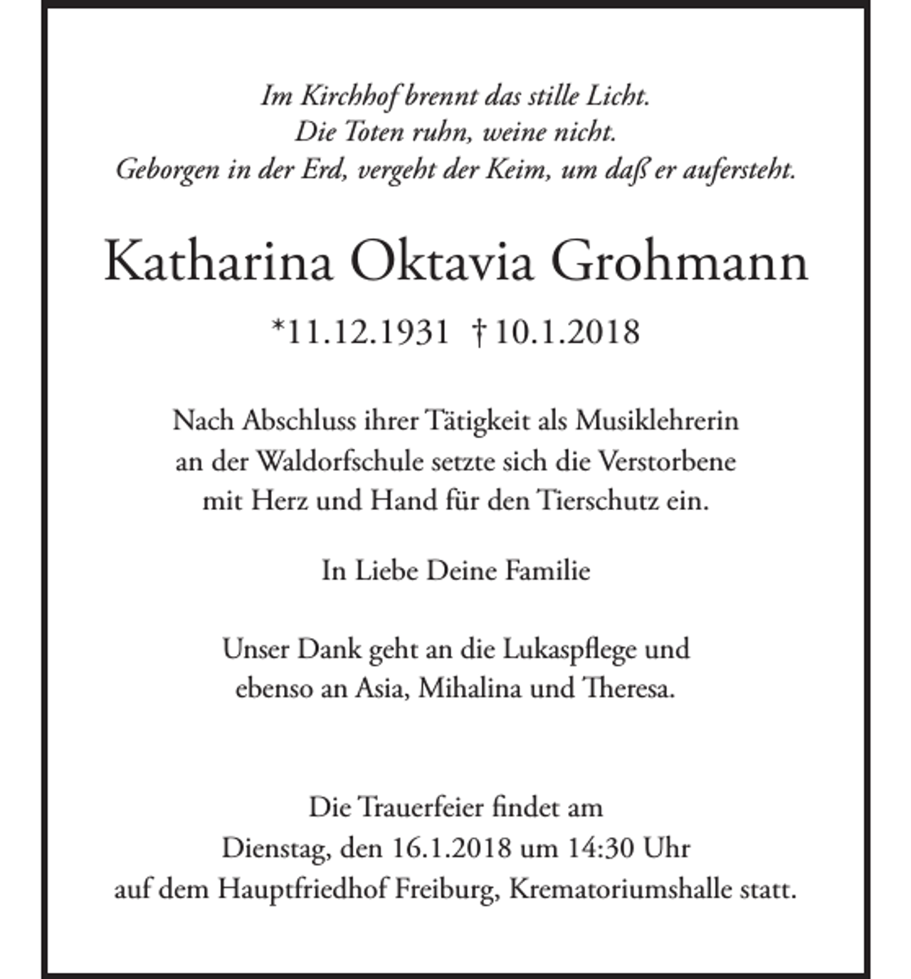 <p>Im Kirchhof brennt das stille Licht.<br />Die Toten ruhn, weine nicht.<br />Geborgen in der Erd, vergeht der Keim, um daß er aufersteht.</p><p>Katharina Oktavia Grohmann<br />*11.12.1931 † 10.1.2018<br />Nach Abschluss ihrer Tätigkeit als Musiklehrerin<br />an der Waldorfschule setzte sich die Verstorbene<br />mit Herz und Hand für den Tierschutz ein.<br />In Liebe Deine Familie<br />Unser Dank geht an die Lukaspflege und<br />ebenso an Asia, Mihalina und Theresa.</p><p>Die Trauerfeier findet am<br />Dienstag, den 16.1.2018 um 14:30 Uhr<br />auf dem Hauptfriedhof Freiburg, Krematoriumshalle statt.</p>