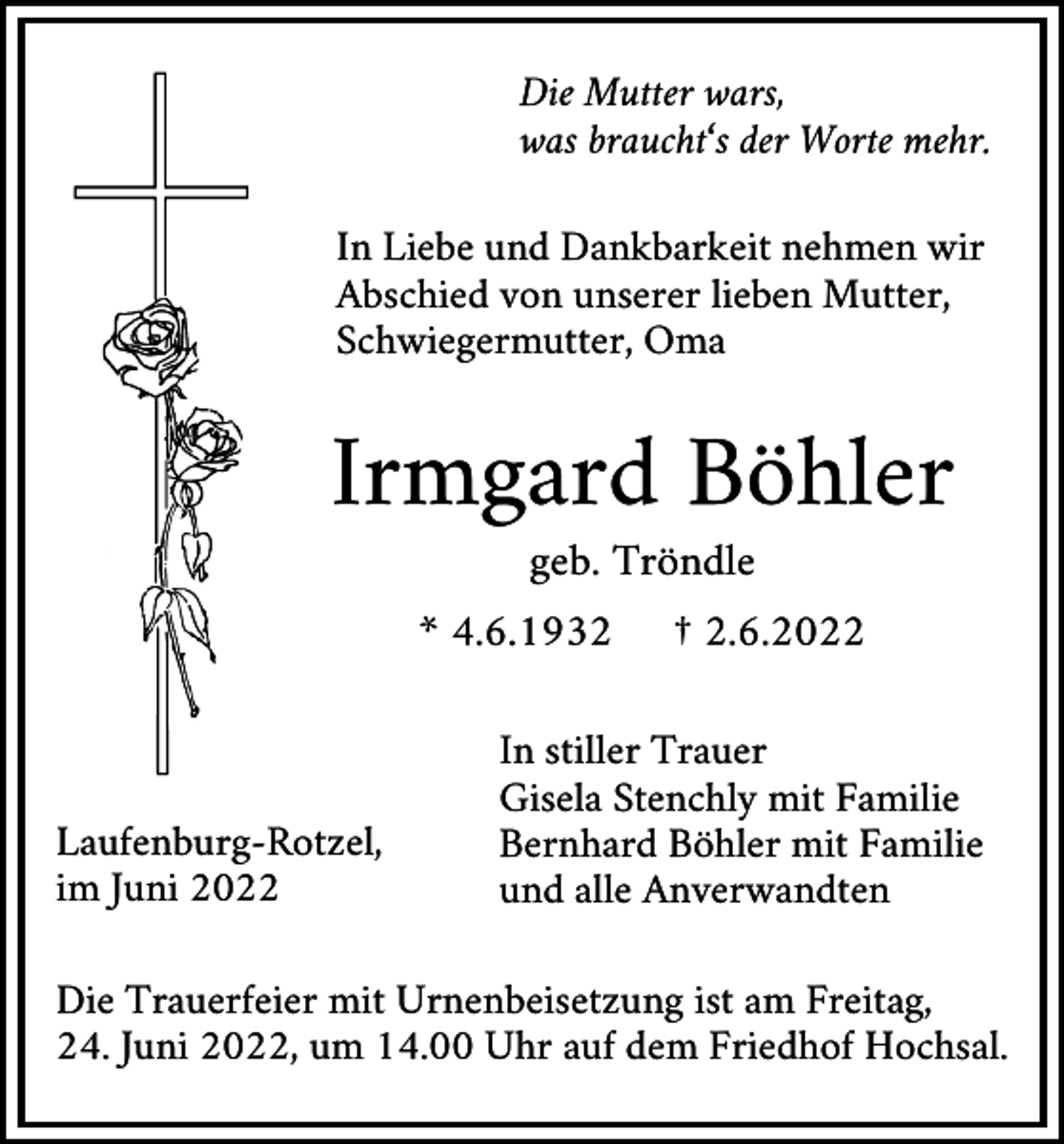 <p>Die Mutter wars,<br />was braucht‘s der Worte mehr.<br />In Liebe und Dankbarkeit nehmen wir<br />Abschied von unserer lieben Mutter,<br />Schwiegermutter, Oma</p><p>Irmgard Böhler<br />geb. Tröndle<br />* 4.6.1932</p><p>Laufenburg-Rotzel,<br />im Juni 2022</p><p>† 2.6.2022</p><p>In stiller Trauer<br />Gisela Stenchly mit Familie<br />Bernhard Böhler mit Familie<br />und alle Anverwandten</p><p>Die Trauerfeier mit Urnenbeisetzung ist am Freitag,<br />24. Juni 2022, um 14.00 Uhr auf dem Friedhof Hochsal.</p>