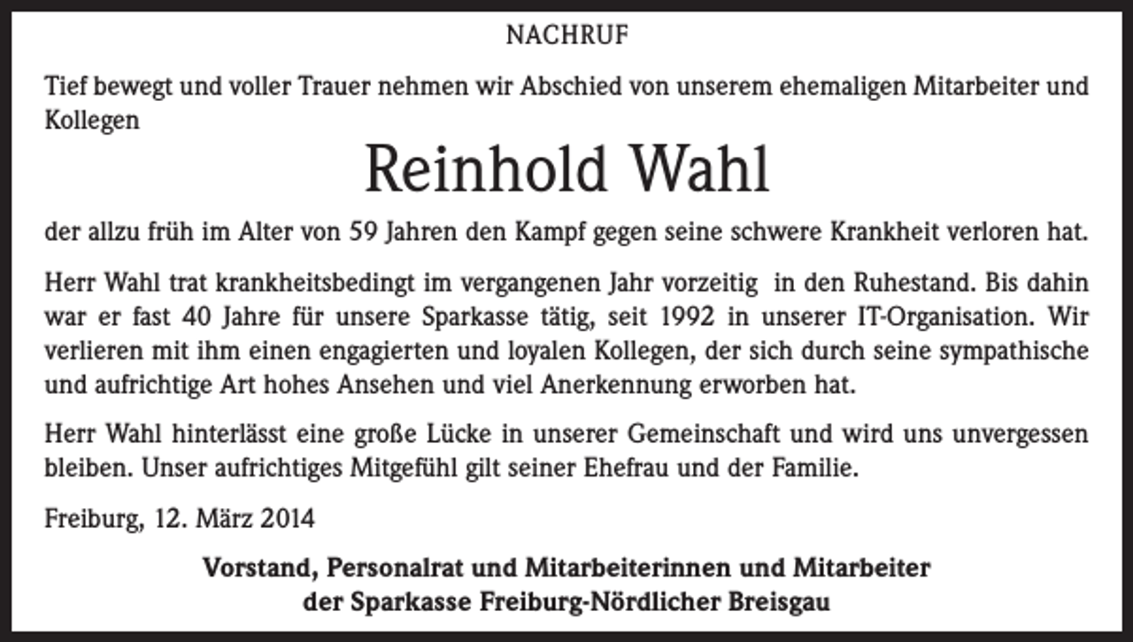 <p>NACHRUF<br />Tief bewegt und voller Trauer nehmen wir Abschied von unserem ehemaligen Mitarbeiter und<br />Kollegen</p><p>Reinhold Wahl</p><p>der allzu früh im Alter von 59 Jahren den Kampf gegen seine schwere Krankheit verloren hat.<br />Herr Wahl trat krankheitsbedingt im vergangenen Jahr vorzeitig in den Ruhestand. Bis dahin<br />war er fast 40 Jahre für unsere Sparkasse tätig, seit 1992 in unserer IT-Organisation. Wir<br />verlieren mit ihm einen engagierten und loyalen Kollegen, der sich durch seine sympathische<br />und aufrichtige Art hohes Ansehen und viel Anerkennung erworben hat.<br />Herr Wahl hinterlässt eine große Lücke in unserer Gemeinschaft und wird uns unvergessen<br />bleiben. Unser aufrichtiges Mitgefühl gilt seiner Ehefrau und der Familie.<br />Freiburg, 12. März 2014<br />Vorstand, Personalrat und Mitarbeiterinnen und Mitarbeiter<br />der Sparkasse Freiburg-Nördlicher Breisgau</p>