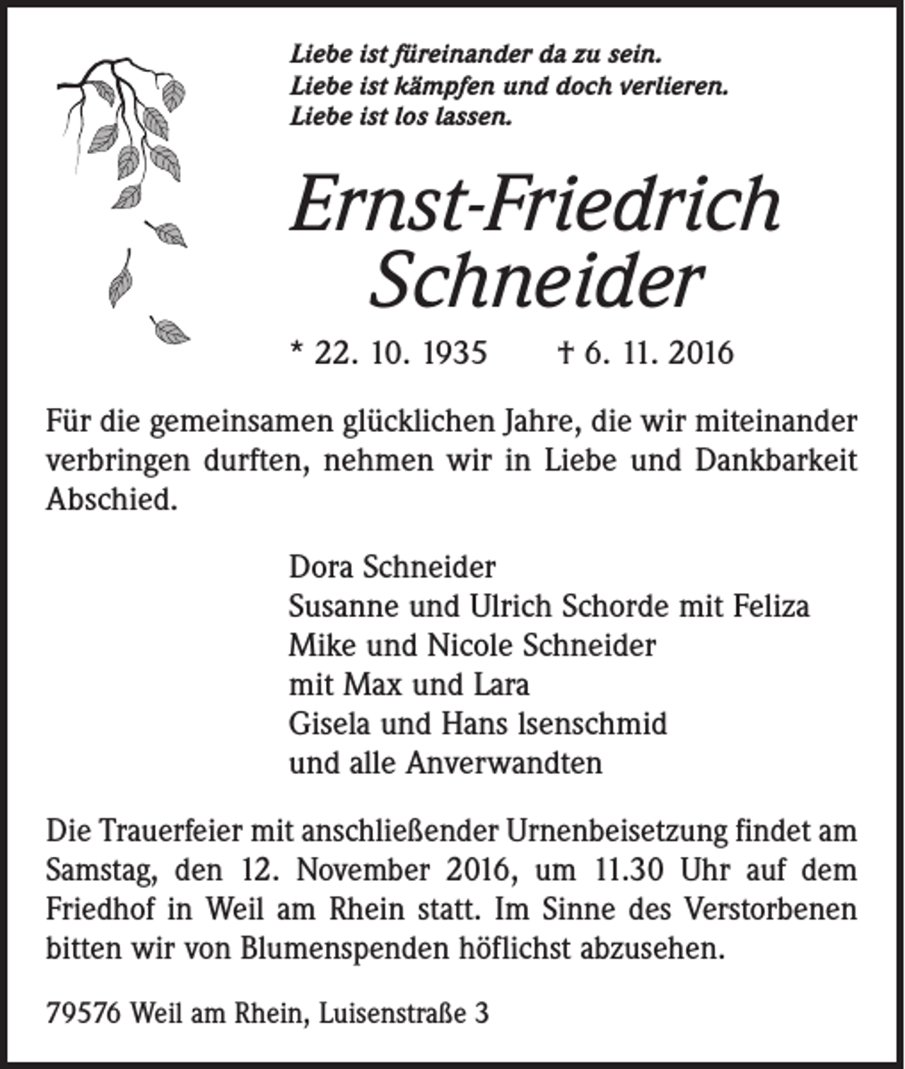 <p>Liebe ist füreinander da zu sein.<br />Liebe ist kämpfen und doch verlieren.<br />Liebe ist los lassen.</p><p>Ernst-Friedrich<br />Schneider<br />* 22. 10. 1935 † 6. 11. 2016<br />Für die gemeinsamen glücklichen Jahre, die wir miteinander<br />verbringen durften, nehmen wir in Liebe und Dankbarkeit<br />Abschied.<br />Dora Schneider<br />Susanne und Ulrich Schorde mit Feliza<br />Mike und Nicole Schneider<br />mit Max und Lara<br />Gisela und Hans lsenschmid<br />und alle Anverwandten<br />Die Trauerfeier mit anschließender Urnenbeisetzung findet am<br />Samstag, den 12. November 2016, um 11.30 Uhr auf dem<br />Friedhof in Weil am Rhein statt. Im Sinne des Verstorbenen<br />bitten wir von Blumenspenden höflichst abzusehen.<br />79576 Weil am Rhein, Luisenstraße 3</p>