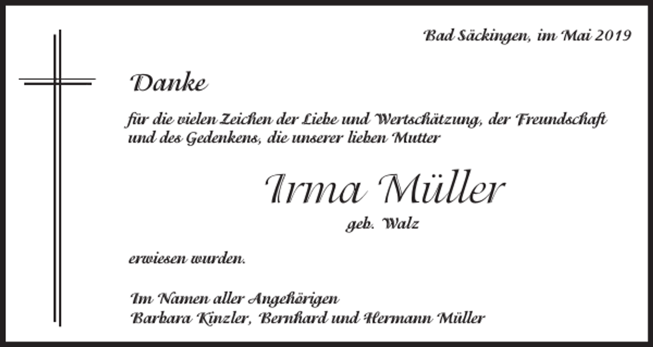 <p>Bad Säckingen, im Mai 2019</p><p>Danke<br />für die vielen Zeichen der Liebe und Wertschätzung, der Freundschaft<br />und des Gedenkens, die unserer lieben Mutter</p><p>Irma Müller<br />geb. Walz<br />erwiesen wurden.<br />Im Namen aller Angehörigen<br />Barbara Kinzler, Bernhard und Hermann Müller</p>