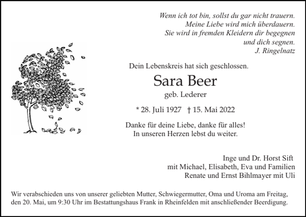<p>Wenn ich tot bin, sollst du gar nicht trauern.<br />Meine Liebe wird mich überdauern.<br />Sie wird in fremden Kleidern dir begegnen<br />und dich segnen.<br />J. Ringelnatz<br />Dein Lebenskreis hat sich geschlossen.</p><p>Sara Beer<br />geb. Lederer</p><p>* 28. Juli 1927 † 15. Mai 2022<br />Danke für deine Liebe, danke für alles!<br />In unseren Herzen lebst du weiter.<br />Inge und Dr. Horst Sift<br />mit Michael, Elisabeth, Eva und Familien<br />Renate und Ernst Bihlmayer mit Uli<br />Wir verabschieden uns von unserer geliebten Mutter, Schwiegermutter, Oma und Uroma am Freitag,<br />den 20. Mai, um 9:30 Uhr im Bestattungshaus Frank in Rheinfelden mit anschließender Beerdigung.</p>
