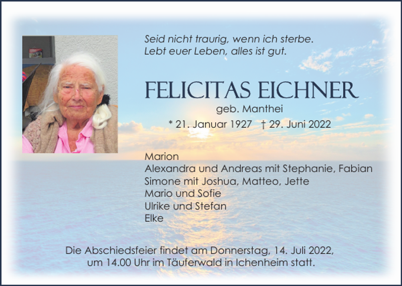 <p>Seid nicht traurig, wenn ich sterbe.<br />Lebt euer Leben, alles ist gut.</p><p>geb. Manthei<br />* 21. Januar 1927 † 29. Juni 2022<br />Marion<br />Alexandra und Andreas mit Stephanie, Fabian<br />Simone mit Joshua, Matteo, Jette<br />Mario und Sofie<br />Ulrike und Stefan<br />Elke<br />Die Abschiedsfeier findet am Donnerstag, 14. Juli 2022,<br />um 14.00 Uhr im Täuferwald in Ichenheim statt.</p>