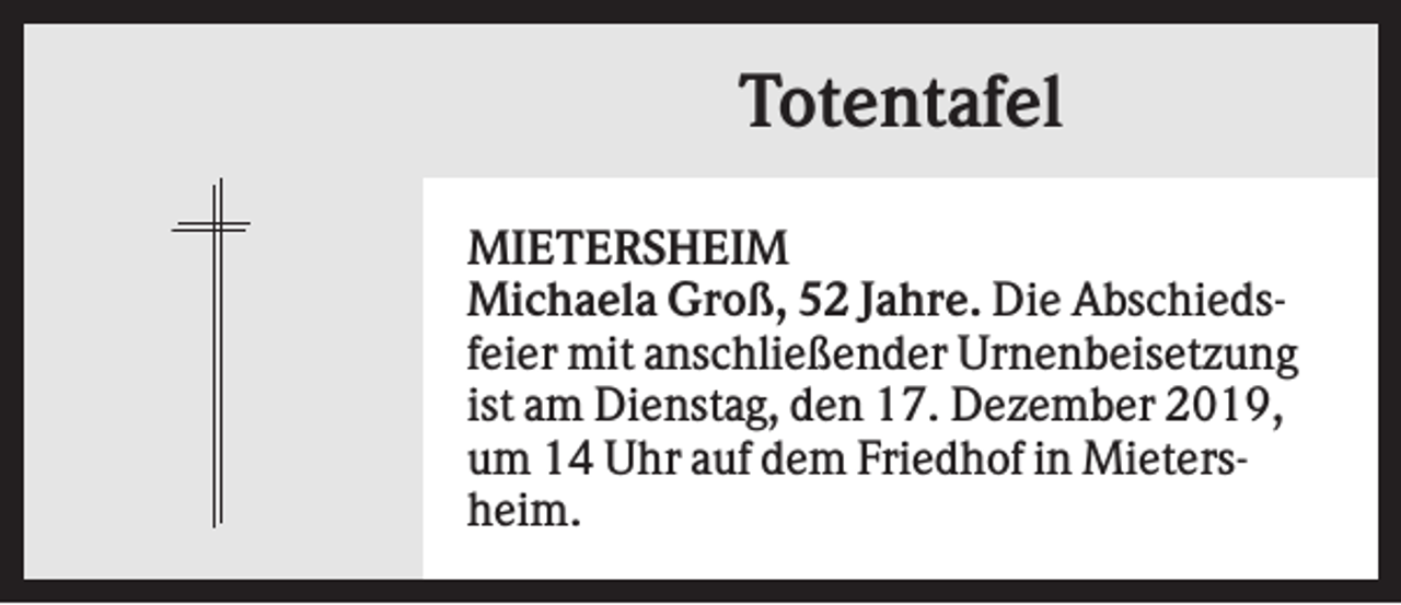 <p>Totentafel<br />MIETERSHEIM<br />Michaela Groß, 52 Jahre. Die Abschiedsfeier mit anschließender Urnenbeisetzung<br />ist am Dienstag, den 17. Dezember 2019,<br />um 14 Uhr auf dem Friedhof in Mietersheim.</p>