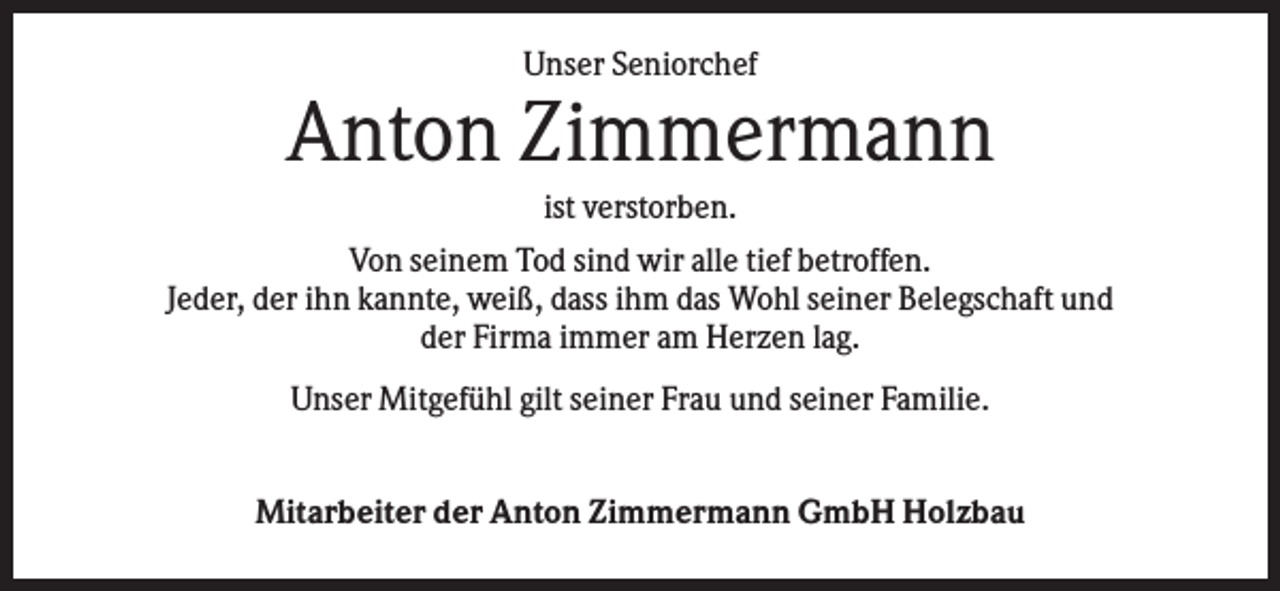 <p>Unser Seniorchef</p><p>Anton Zimmermann<br />ist verstorben.<br />Von seinem Tod sind wir alle tief betroffen.<br />Jeder, der ihn kannte, weiß, dass ihm das Wohl seiner Belegschaft und<br />der Firma immer am Herzen lag.<br />Unser Mitgefühl gilt seiner Frau und seiner Familie.<br />Mitarbeiter der Anton Zimmermann GmbH Holzbau</p>