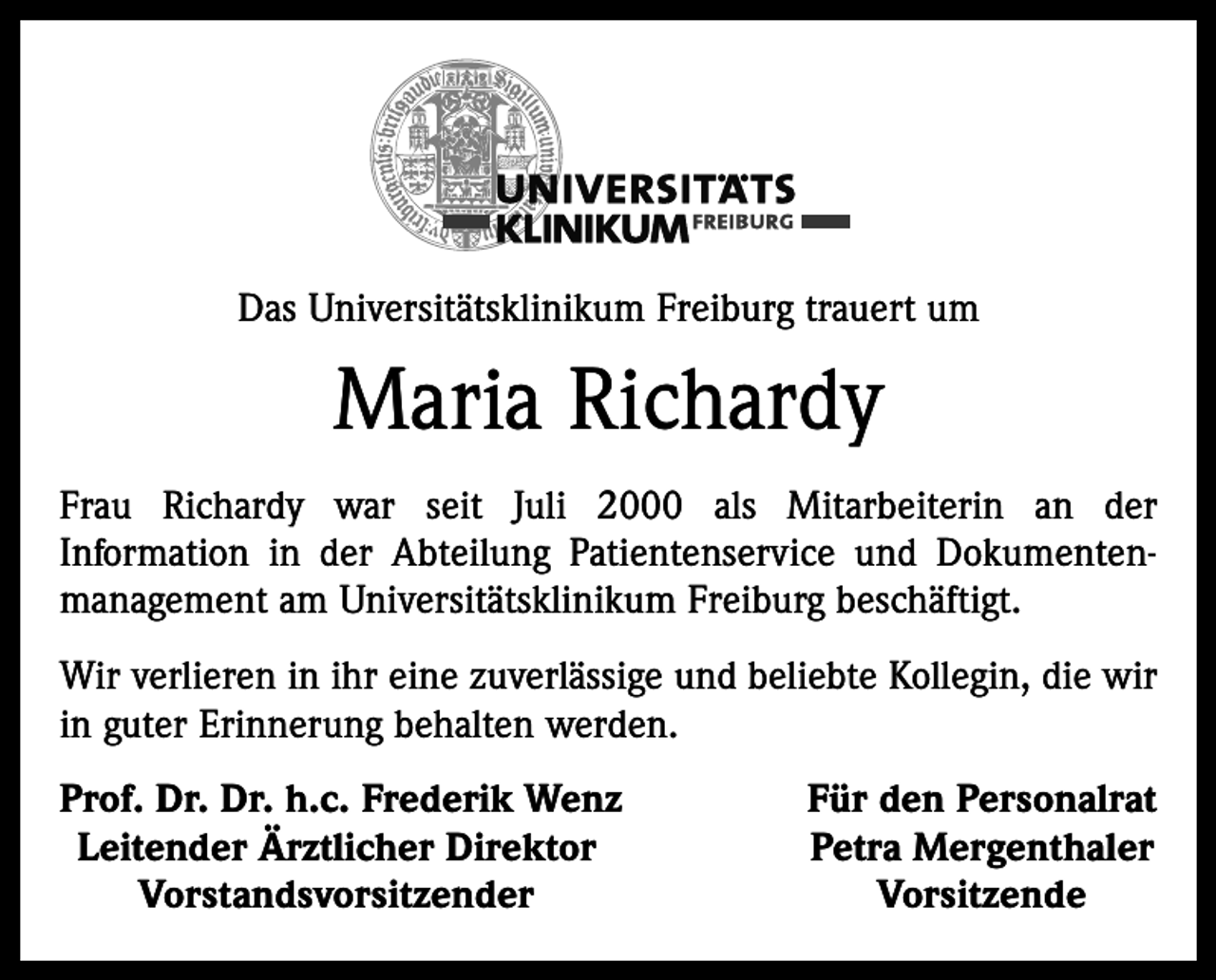 <p>Das Universitätsklinikum Freiburg trauert um</p><p>Maria Richardy<br />Frau Richardy war seit Juli 2000 als Mitarbeiterin an der<br />Information in der Abteilung Patientenservice und Dokumentenmanagement am Universitätsklinikum Freiburg beschäftigt.<br />Wir verlieren in ihr eine zuverlässige und beliebte Kollegin, die wir<br />in guter Erinnerung behalten werden.<br />rof. Dr. Dr. h.c. Frederik Wenz<br />P<br />Leitender Ärztlicher Direktor<br />Vorstandsvorsitzender</p><p>Für den Personalrat<br />Petra Mergenthaler<br />Vorsitzende</p>