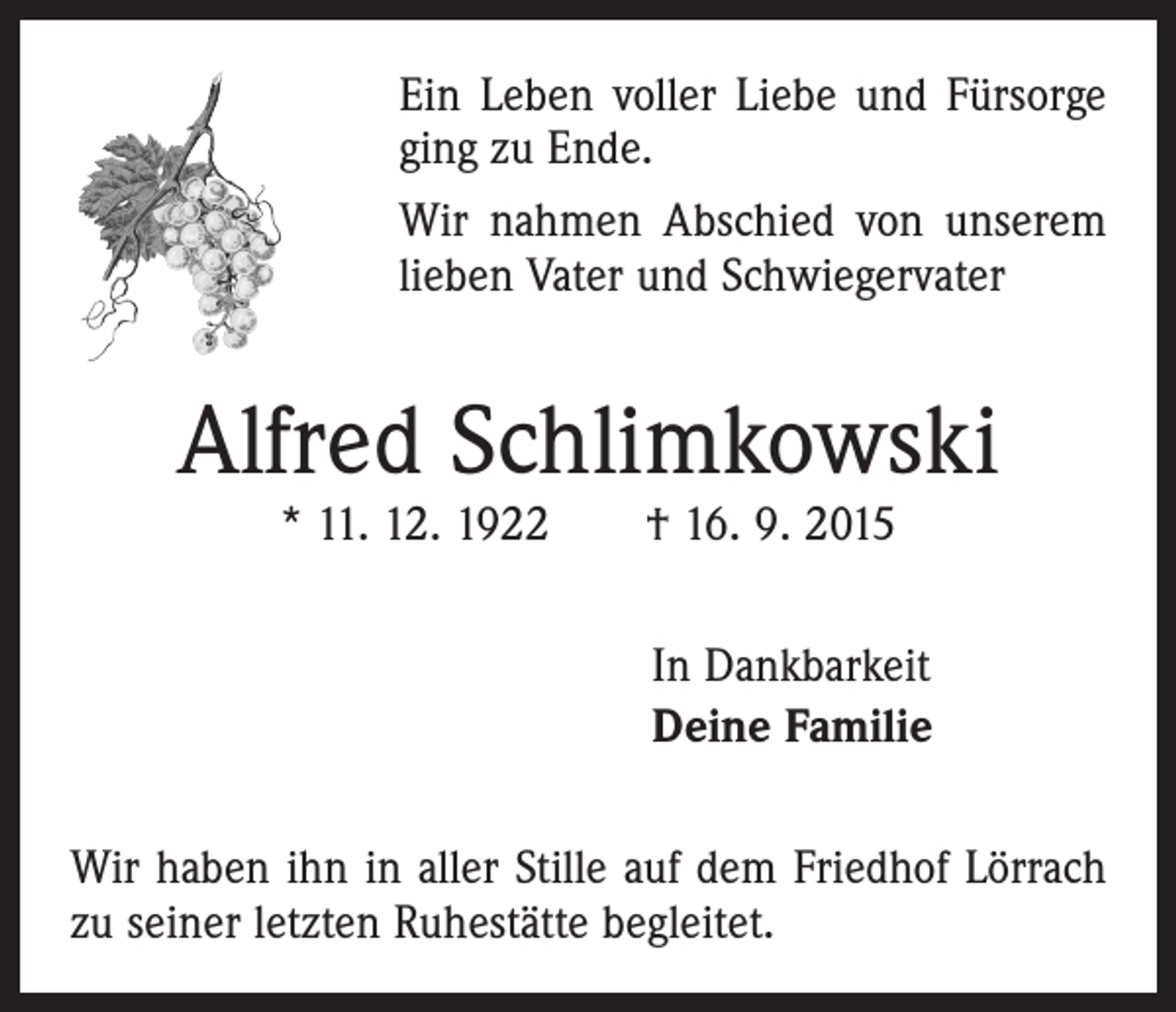<p>Ein Leben voller Liebe und Fürsorge<br />ging zu Ende.<br />Wir nahmen Abschied von unserem<br />lieben Vater und Schwiegervater</p><p>Alfred Schlimkowski<br />* 11. 12. 1922 † 16. 9. 2015</p><p>In Dankbarkeit<br />Deine Familie<br />Wir haben ihn in aller Stille auf dem Friedhof Lörrach<br />zu seiner letzten Ruhestätte begleitet.</p>
