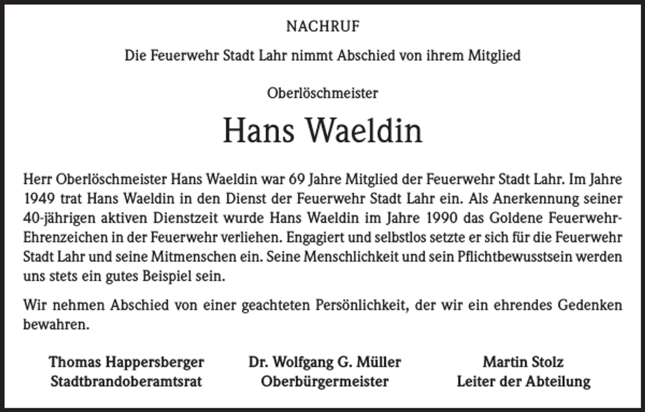 <p>NACHRUF<br />Die Feuerwehr Stadt Lahr nimmt Abschied von ihrem Mitglied<br />Oberlöschmeister</p><p>Hans Waeldin<br />Herr Oberlöschmeister Hans Waeldin war 69 Jahre Mitglied der Feuerwehr Stadt Lahr. Im Jahre<br />1949 trat Hans Waeldin in den Dienst der Feuerwehr Stadt Lahr ein. Als Anerkennung seiner<br />40-jährigen aktiven Dienstzeit wurde Hans Waeldin im Jahre 1990 das Goldene FeuerwehrEhrenzeichen in der Feuerwehr verliehen. Engagiert und selbstlos setzte er sich für die Feuerwehr<br />Stadt Lahr und seine Mitmenschen ein. Seine Menschlichkeit und sein Pflichtbewusstsein werden<br />uns stets ein gutes Beispiel sein.<br />Wir nehmen Abschied von einer geachteten Persönlichkeit, der wir ein ehrendes Gedenken<br />bewahren.</p><p>Thomas Happersberger<br />Stadtbrandoberamtsrat</p><p>Dr. Wolfgang G. Müller<br />Oberbürgermeister</p><p>Martin Stolz<br />Leiter der Abteilung</p>