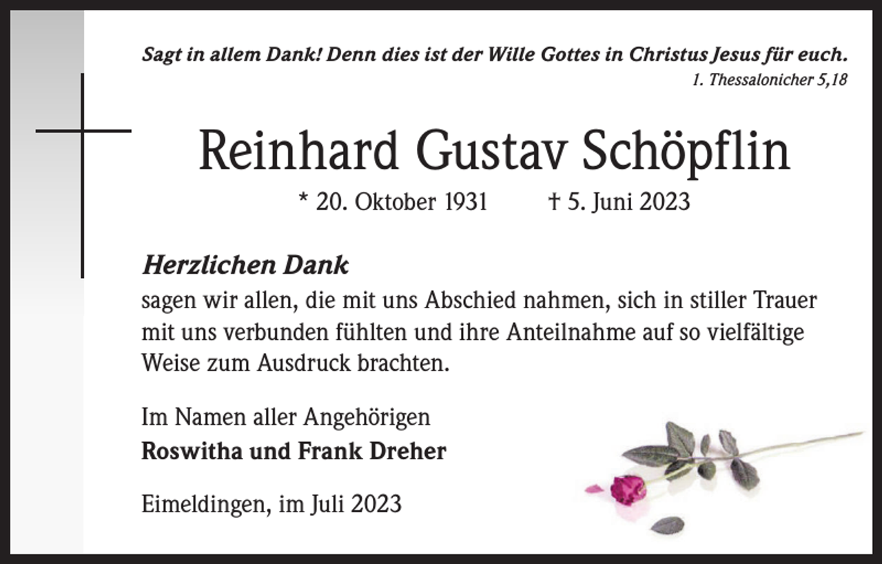 <p>Sagt in allem Dank! Denn dies ist der Wille Gottes in Christus Jesus für euch.<br />1. Thessalonicher 5,18</p><p>Reinhard Gustav Schöpflin<br />* 20. Oktober 1931</p><p>† 5. Juni 2023</p><p>Herzlichen Dank<br />sagen wir allen, die mit uns Abschied nahmen, sich in stiller Trauer<br />mit uns verbunden fühlten und ihre Anteilnahme auf so vielfältige<br />Weise zum Ausdruck brachten.<br />Im Namen aller Angehörigen<br />Roswitha und Frank Dreher<br />Eimeldingen, im Juli 2023</p>